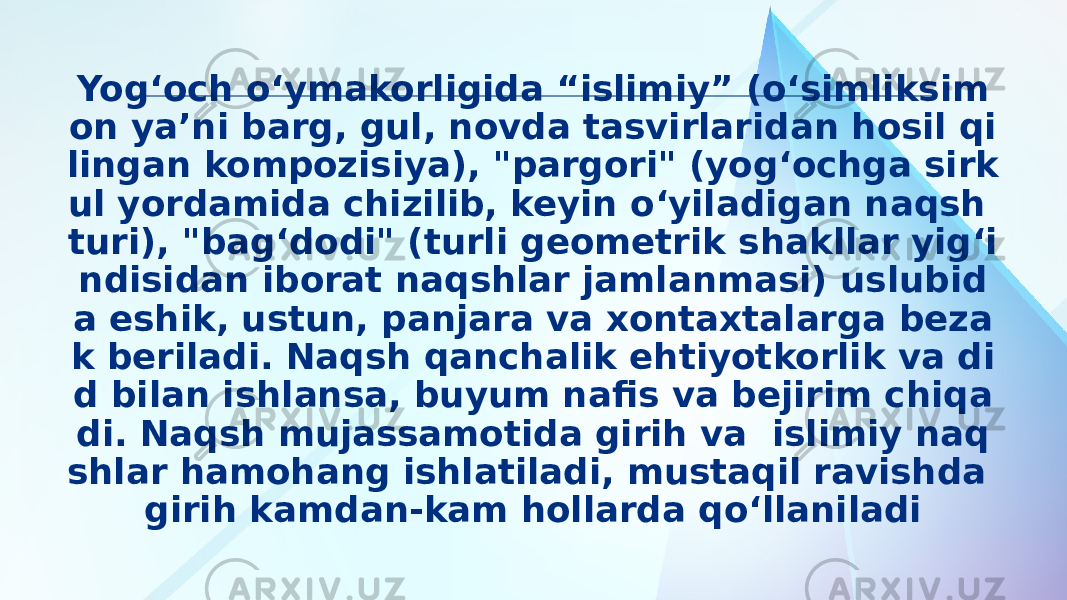 Yog‘och o‘ymakorligida “islimiy” (o‘simliksim on ya’ni barg, gul, novda tasvirlaridan hosil qi lingan kompozisiya), &#34;pargori&#34; (yog‘ochga sirk ul yordamida chizilib, keyin o‘yiladigan naqsh turi), &#34;bag‘dodi&#34; (turli geometrik shakllar yig‘i ndisidan iborat naqshlar jamlanmasi) uslubid a eshik, ustun, panjara va xontaxtalarga beza k beriladi. Naqsh qanchalik ehtiyotkorlik va di d bilan ishlansa, buyum nafis va bejirim chiqa di. Naqsh mujassamotida girih va islimiy naq shlar hamohang ishlatiladi, mustaqil ravishda girih kamdan-kam hollarda qo‘llaniladi 