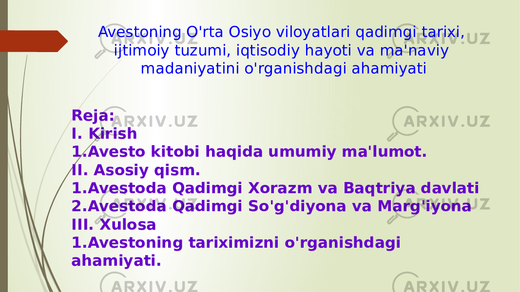 Avestoning O&#39;rta Osiyo viloyatlari qadimgi tarixi, ijtimoiy tuzumi, iqtisodiy hayoti va ma&#39;naviy madaniyatini o&#39;rganishdagi ahamiyati Reja: I. Kirish 1.Avesto kitobi haqida umumiy ma&#39;lumot. II. Asosiy qism. 1.Avestoda Qadimgi Xorazm va Baqtriya davlati 2.Avestoda Qadimgi So&#39;g&#39;diyona va Marg&#39;iyona III. Xulosa 1.Avestoning tariximizni o&#39;rganishdagi ahamiyati. 