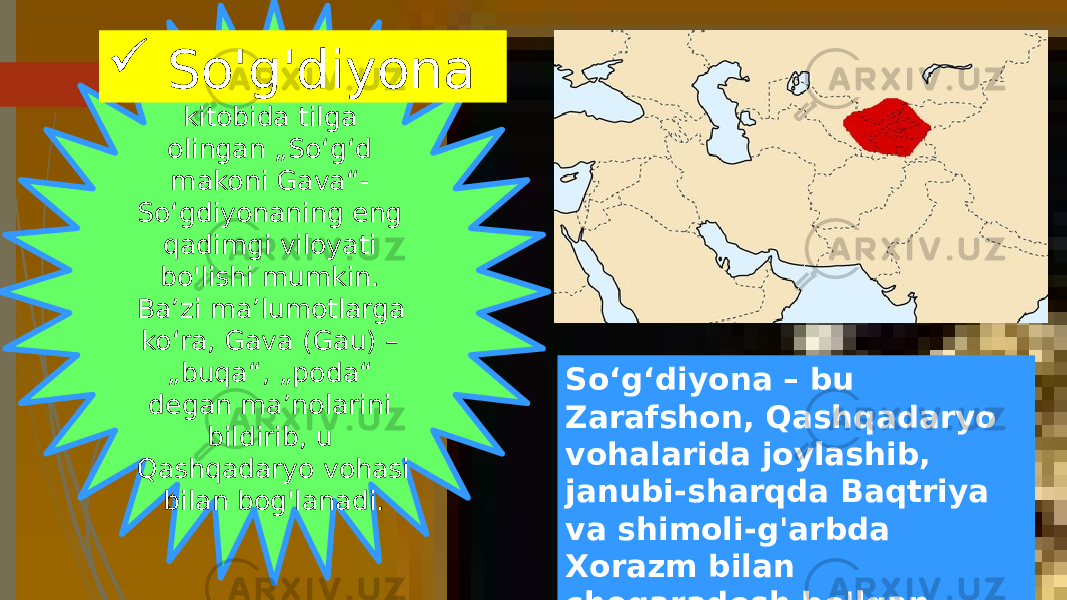 Avesto“ning „Yasht“ kitobida tilga olingan „Soʻgʻd makoni Gava“- Soʻgdiyonaning eng qadimgi viloyati bo&#39;lishi mumkin. Baʼzi maʼlumotlarga koʻra, Gava (Gau) – „buqa“, „poda“ degan maʼnolarini bildirib, u Qashqadaryo vohasi bilan bog&#39;lanadi. Soʻgʻdiyona – bu Zarafshon, Qashqadaryo vohalarida joylashib, janubi-sharqda Baqtriya va shimoli-g&#39;arbda Xorazm bilan chegaradosh bo&#39;lgan. So&#39;g&#39;diyona 