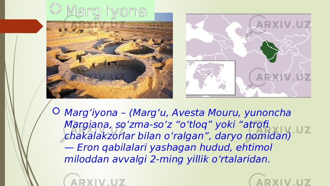  Margʻiyona – (Margʻu, Avesta Mouru, yunoncha Margiana, soʻzma-soʻz “oʻtloq” yoki “atrofi chakalakzorlar bilan oʻralgan”, daryo nomidan) — Eron qabilalari yashagan hudud, ehtimol miloddan avvalgi 2-ming yillik oʻrtalaridan. Marg&#39;iyona 