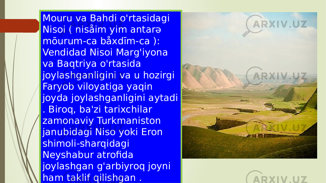 Mouru va Bahdi o&#39;rtasidagi Nisoi ( nisåim yim antarə mōurum-ca båxdīm-ca ): Vendidad Nisoi Marg&#39;iyona va Baqtriya o&#39;rtasida joylashganligini va u hozirgi Faryob viloyatiga yaqin joyda joylashganligini aytadi . Biroq, ba&#39;zi tarixchilar zamonaviy Turkmaniston janubidagi Niso yoki Eron shimoli-sharqidagi Neyshabur atrofida joylashgan g&#39;arbiyroq joyni ham taklif qilishgan . 