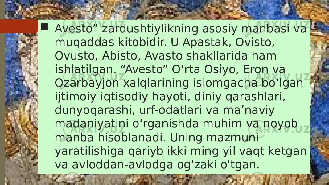  Avesto” zardushtiylikning asosiy manbasi va muqaddas kitobidir. U Apastak, Ovisto, Ovusto, Abisto, Avasto shakllarida ham ishlatilgan. “Avesto” Oʻrta Osiyo, Eron va Ozarbayjon xalqlarining islomgacha boʻlgan ijtimoiy-iqtisodiy hayoti, diniy qarashlari, dunyoqarashi, urf-odatlari va maʼnaviy madaniyatini oʻrganishda muhim va noyob manba hisoblanadi. Uning mazmuni yaratilishiga qariyb ikki ming yil vaqt ketgan va avloddan-avlodga og&#39;zaki o&#39;tgan. 