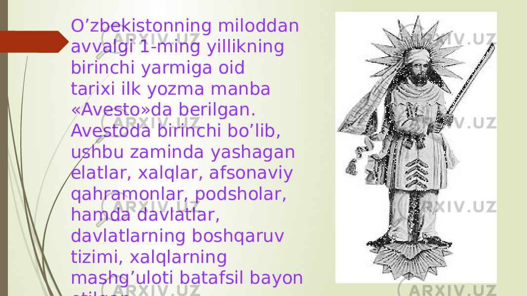 O’zbekistonning miloddan avvalgi 1-ming yillikning birinchi yarmiga oid tarixi ilk yozma manba «Avesto»da berilgan. Avestoda birinchi bo’lib, ushbu zaminda yashagan elatlar, xalqlar, afsonaviy qahramonlar, podsholar, hamda davlatlar, davlatlarning boshqaruv tizimi, xalqlarning mashg’uloti batafsil bayon etilgan. 