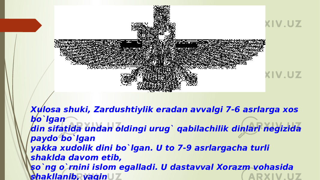 Xulosa shuki, Zardushtiylik eradan avvalgi 7-6 asrlarga xos bo`lgan din sifatida undan oldingi urug` qabilachilik dinlari negizida paydo bo`lgan yakka xudolik dini bo`lgan. U to 7-9 asrlargacha turli shaklda davom etib, so`ng o`rnini islom egalladi. U dastavval Xorazm vohasida shakllanib, yaqin va o`rta Sharqqacha tarqalib, ayrim qoldiqlari haligacha saqlanib kelmoqda 