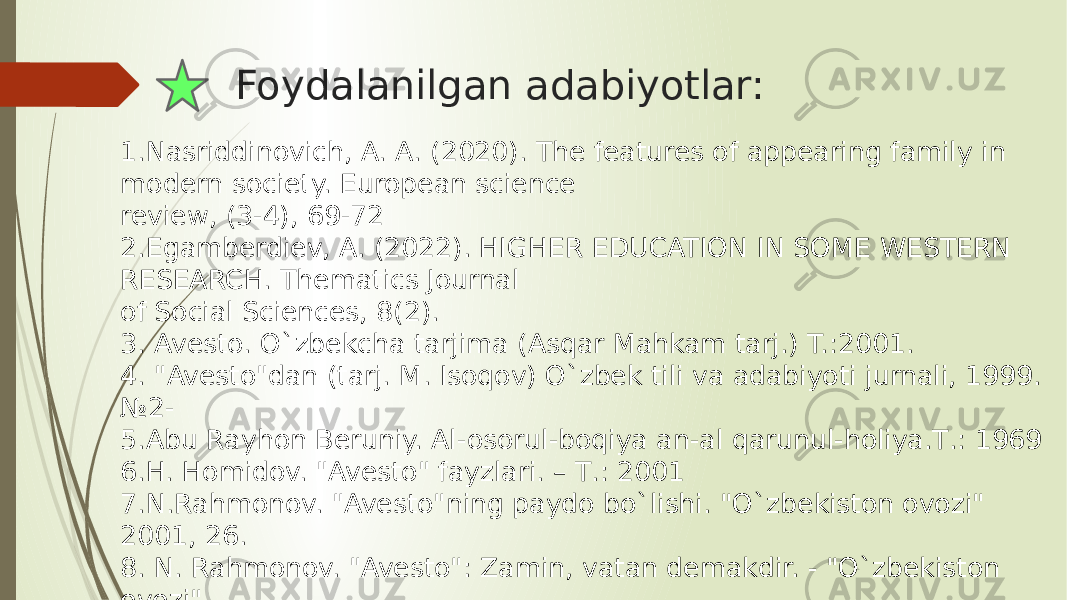 Foydalanilgan adabiyotlar: 1.Nasriddinovich, A. A. (2020). The features of appearing family in modern society. European science review, (3-4), 69-72 2.Egamberdiev, A. (2022). HIGHER EDUCATION IN SOME WESTERN RESEARCH. Thematics Journal of Social Sciences, 8(2). 3. Avesto. O`zbekcha tarjima (Asqar Mahkam tarj.) T.:2001. 4. &#34;Avesto&#34;dan (tarj. M. Isoqov) O`zbek tili va adabiyoti jurnali, 1999. №2- 5.Abu Rayhon Beruniy. Al-osorul-boqiya an-al qarunul-holiya.Т.: 1969 6.H. Homidov. &#34;Avesto&#34; fayzlari. – Т.: 2001 7.N.Rahmonov. &#34;Avesto&#34;ning paydo bo`lishi. &#34;O`zbekiston ovozi&#34; 2001, 26. 8. N. Rahmonov. &#34;Avesto&#34;: Zamin, vatan demakdir. - &#34;O`zbekiston ovozi&#34; 2001, 25 sentabr. 9. www.e-tarix.uz 10. www.ziyonet.uz 
