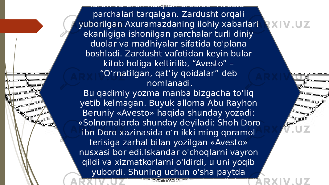 Zardushtiylik rasmiy tus olishidan oldin Turon va Eron xalqlari orasida “Avesto” parchalari tarqalgan. Zardusht orqali yuborilgan Axuramazdaning ilohiy xabarlari ekanligiga ishonilgan parchalar turli diniy duolar va madhiyalar sifatida to&#39;plana boshladi. Zardusht vafotidan keyin bular kitob holiga keltirilib, “Avesto” – “Oʻrnatilgan, qatʼiy qoidalar” deb nomlanadi. Bu qadimiy yozma manba bizgacha to‘liq yetib kelmagan. Buyuk alloma Abu Rayhon Beruniy «Avesto» haqida shunday yozadi: «Solnomalarda shunday deyiladi: Shoh Doro ibn Doro xazinasida o‘n ikki ming qoramol terisiga zarhal bilan yozilgan «Avesto» nusxasi bor edi.Iskandar o&#39;choqlarni vayron qildi va xizmatkorlarni o&#39;ldirdi, u uni yoqib yubordi. Shuning uchun o&#39;sha paytda Abistoning beshdan uch qismi g&#39;oyib bo&#39;ldi &#34;. 