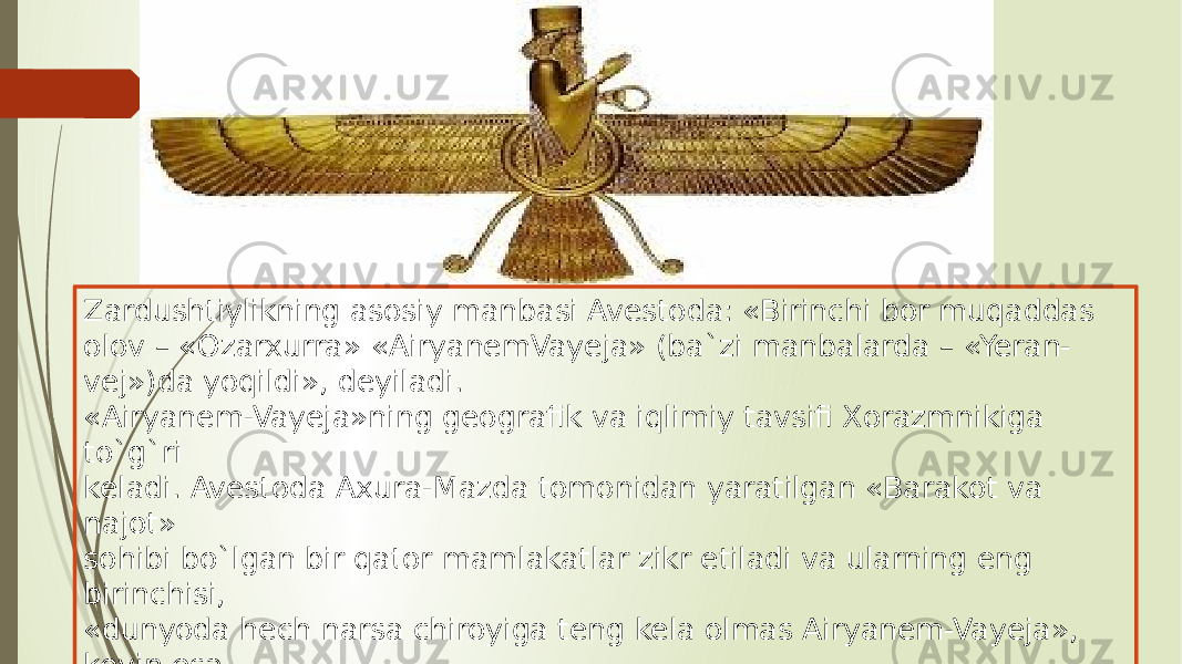 Zardushtiylikning asosiy manbasi Avestoda: «Birinchi bor muqaddas olov – «Ozarxurra» «AiryanemVayeja» (ba`zi manbalarda – «Yeran- vej»)da yoqildi», deyiladi. «Airyanem-Vayeja»ning geografik va iqlimiy tavsifi Xorazmnikiga to`g`ri keladi. Avestoda Axura-Mazda tomonidan yaratilgan «Barakot va najot» sohibi bo`lgan bir qator mamlakatlar zikr etiladi va ularning eng birinchisi, «dunyoda hech narsa chiroyiga teng kela olmas Airyanem-Vayeja», keyin esa «odamlar va chorva podalariga mo`l» Sug`d (So`g`d), «qudratli va muqaddas» Mouru (Marv), «baland ko`tarilgan bayroqlar mamlakati» Baxdi (Baqtriya) zikr etiladi.  