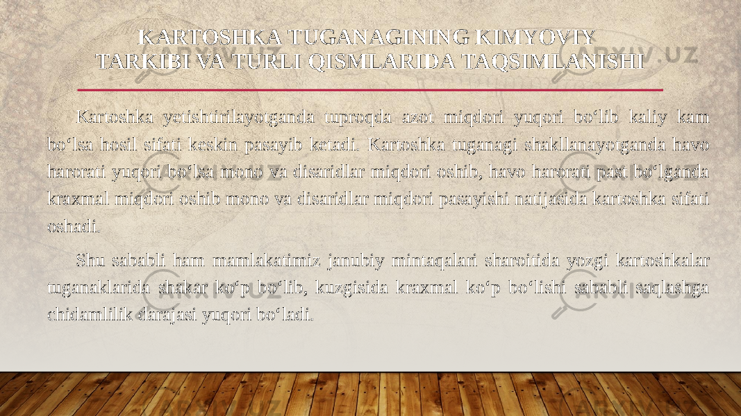 Kartoshka yetishtirilayotganda tuproqda azot miqdori yuqori bo‘lib kaliy kam bo‘lsa hosil sifati keskin pasayib ketadi. Kartoshka tuganagi shakllanayotganda havo harorati yuqori bo‘lsa mono va disaridlar miqdori oshib, havo harorati past bo‘lganda kraxmal miqdori oshib mono va disaridlar miqdori pasayishi natijasida kartoshka sifati oshadi. Shu sababli ham mamlakatimiz janubiy mintaqalari sharoitida yozgi kartoshkalar tuganaklarida shakar ko‘p bo‘lib, kuzgisida kraxmal ko‘p bo‘lishi sababli saqlashga chidamlilik darajasi yuqori bo‘ladi. KARTOSHKA TUGANAGINING KIMYOVIY  TARKIBI VA TURLI QISMLARIDA TAQSIMLANISHI 