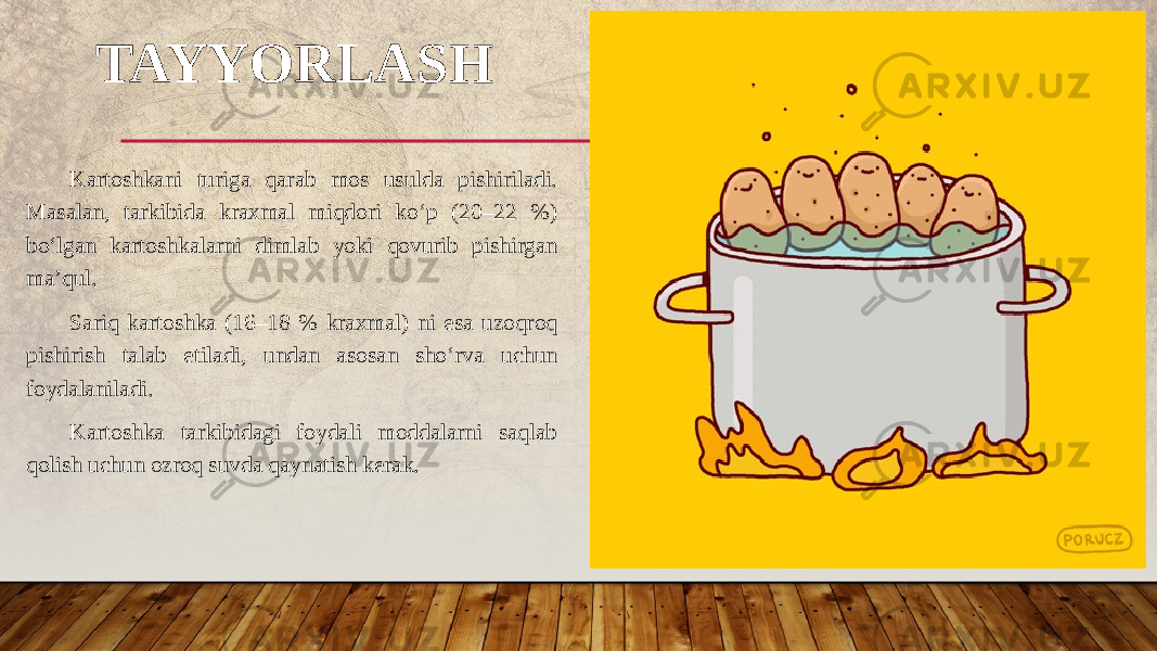 TAYYORLASH Kartoshkani turiga qarab mos usulda pishiriladi. Masalan, tarkibida kraxmal miqdori ko‘p (20–22 %) bo‘lgan kartoshkalarni dimlab yoki qovurib pishirgan ma’qul. Sariq kartoshka (16–18 % kraxmal) ni esa uzoqroq pishirish talab etiladi, undan asosan sho‘rva uchun foydalaniladi. Kartoshka tarkibidagi foydali moddalarni saqlab qolish uchun ozroq suvda qaynatish kerak. 