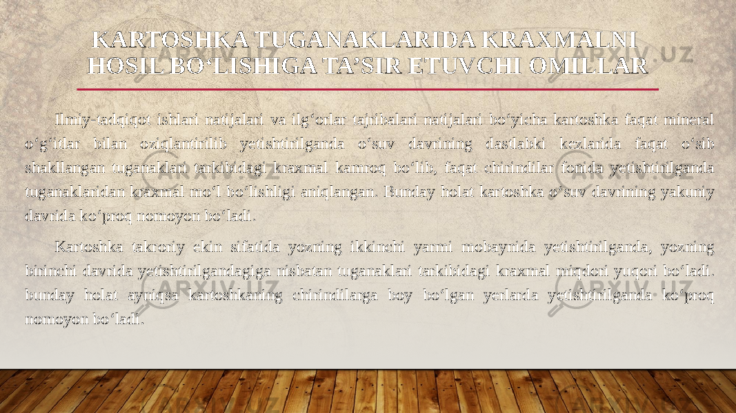 Ilmiy-tadqiqot ishlari natijalari va ilg‘orlar tajribalari natijalari bo‘yicha kartoshka faqat mineral o‘g‘itlar bilan oziqlantirilib yetishtirilganda o‘suv davrining dastlabki kezlarida faqat o‘sib shakllangan tuganaklari tarkibidagi kraxmal kamroq bo‘lib, faqat chirindilar fonida yetishtirilganda tuganaklaridan kraxmal mo‘l bo‘lishligi aniqlangan. Bunday holat kartoshka o‘suv davrining yakuniy davrida ko‘proq nomoyon bo‘ladi. Kartoshka takroriy ekin sifatida yozning ikkinchi yarmi mobaynida yetishtirilganda, yozning birinchi davrida yetishtirilgandagiga nisbatan tuganaklari tarkibidagi kraxmal miqdori yuqori bo‘ladi. bunday holat ayniqsa kartoshkaning chirindilarga boy bo‘lgan yerlarda yetishtirilganda ko‘proq nomoyon bo‘ladi. KARTOSHKA TUGANAKLARIDA KRAXMALNI HOSIL BO‘LISHIGA TA’SIR ETUVCHI OMILLAR 