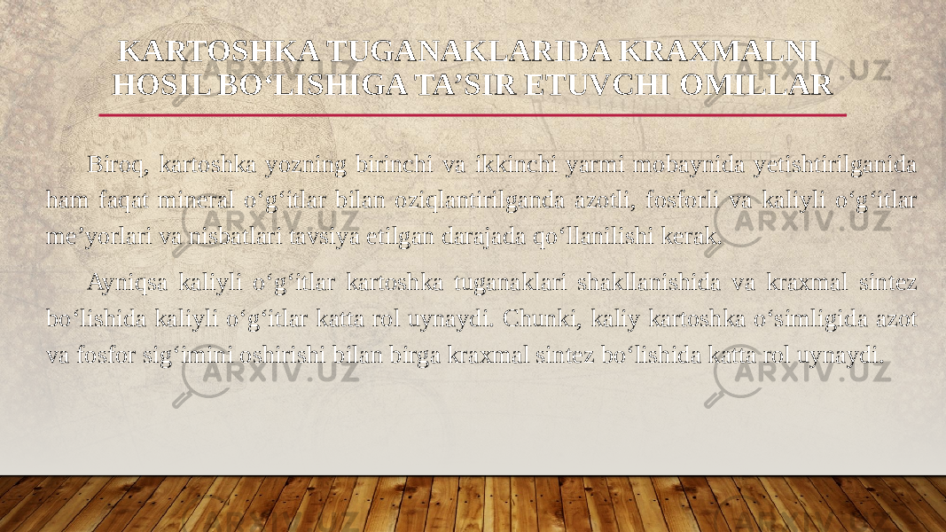 Biroq, kartoshka yozning birinchi va ikkinchi yarmi mobaynida yetishtirilganida ham faqat mineral o‘g‘itlar bilan oziqlantirilganda azotli, fosforli va kaliyli o‘g‘itlar me’yorlari va nisbatlari tavsiya etilgan darajada qo‘llanilishi kerak. Ayniqsa kaliyli o‘g‘itlar kartoshka tuganaklari shakllanishida va kraxmal sintez bo‘lishida kaliyli o‘g‘itlar katta rol uynaydi. Chunki, kaliy kartoshka o‘simligida azot va fosfor sig‘imini oshirishi bilan birga kraxmal sintez bo‘lishida katta rol uynaydi. KARTOSHKA TUGANAKLARIDA KRAXMALNI HOSIL BO‘LISHIGA TA’SIR ETUVCHI OMILLAR 