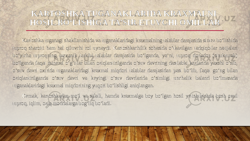 Kartoshka tuganagi shakllanishida va tuganaklaridagi kraxmalning talablar darajasida sintez bo‘lishida tuproq sharoiti ham hal qiluvchi rol uynaydi. Kartoshkachilik sohasida o‘tkazilgan tadqiqotlar natijalari bo‘yicha tuproqning mexanik tarkibi talablar darajasida bo‘lganda, ya’ni, tuproq donador (strukturali) bo‘lganda faqat mineral o‘g‘itlar bilan oziqlantirilganda o‘suv davrining dastlabki kezlarida yaxshi o‘sib, o‘suv davri oxirida tuganaklaridagi kraxmal miqdori talablar darajasidan past bo‘lib, faqat go‘ng bilan oziqlantirilganda o‘suv davri va keyingi o‘suv davrlarida o‘simligi unchalik baland bo‘lmasada tuganaklaridagi kraxmal miqdorining yuqori bo‘lishligi aniqlangan. Demak, kartoshkadan mo‘l va sifatli, hamda kraxmalga boy bo‘lgan hosil yetishtirishda bosh omil tuproq, iqlim, oziq moddalarga bog‘liq bo‘ladi. KARTOSHKA TUGANAKLARIDA KRAXMALNI HOSIL BO‘LISHIGA TA’SIR ETUVCHI OMILLAR 