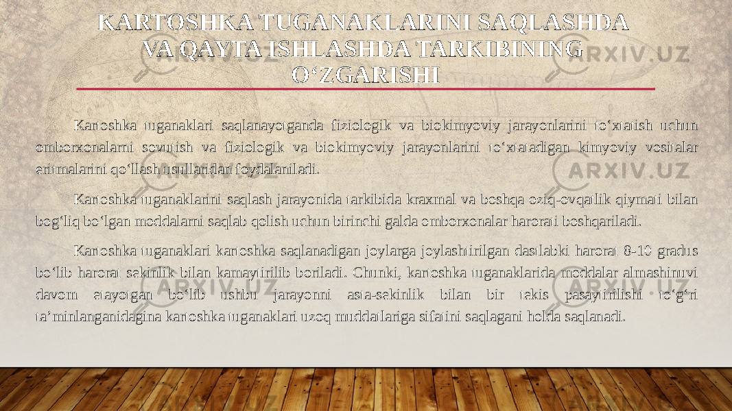 Kartoshka tuganaklari saqlanayotganda fiziologik va biokimyoviy jarayonlarini to‘xtatish uchun omborxonalarni sovutish va fiziologik va biokimyoviy jarayonlarini to‘xtatadigan kimyoviy vositalar eritmalarini qo‘llash usullaridan foydalaniladi. Kartoshka tuganaklarini saqlash jarayonida tarkibida kraxmal va boshqa oziq-ovqatlik qiymati bilan bog‘liq bo‘lgan moddalarni saqlab qolish uchun birinchi galda omborxonalar harorati boshqariladi. Kartoshka tuganaklari kartoshka saqlanadigan joylarga joylashtirilgan dastlabki harorat 8-10 gradus bo‘lib harorat sekinlik bilan kamaytirilib boriladi. Chunki, kartoshka tuganaklarida moddalar almashinuvi davom etayotgan bo‘lib ushbu jarayonni asta-sekinlik bilan bir tekis pasaytirilishi to‘g‘ri ta’minlanganidagina kartoshka tuganaklari uzoq muddatlariga sifatini saqlagani holda saqlanadi. KARTOSHKA TUGANAKLARINI SAQLASHDA VA QAYTA ISHLASHDA TARKIBINING O‘ZGARISHI 