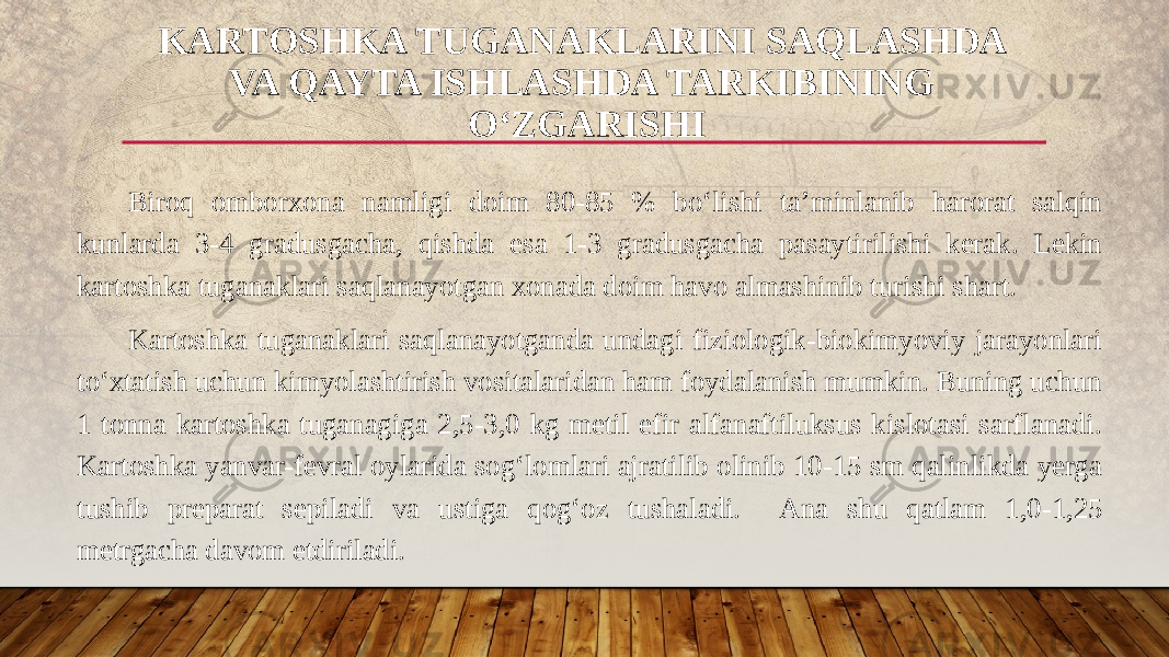 Biroq omborxona namligi doim 80-85 % bo‘lishi ta’minlanib harorat salqin kunlarda 3-4 gradusgacha, qishda esa 1-3 gradusgacha pasaytirilishi kerak. Lekin kartoshka tuganaklari saqlanayotgan xonada doim havo almashinib turishi shart. Kartoshka tuganaklari saqlanayotganda undagi fiziologik-biokimyoviy jarayonlari to‘xtatish uchun kimyolashtirish vositalaridan ham foydalanish mumkin. Buning uchun 1 tonna kartoshka tuganagiga 2,5-3,0 kg metil efir alfanaftiluksus kislotasi sarflanadi. Kartoshka yanvar-fevral oylarida sog‘lomlari ajratilib olinib 10-15 sm qalinlikda yerga tushib preparat sepiladi va ustiga qog‘oz tushaladi. Ana shu qatlam 1,0-1,25 metrgacha davom etdiriladi. KARTOSHKA TUGANAKLARINI SAQLASHDA VA QAYTA ISHLASHDA TARKIBINING O‘ZGARISHI 