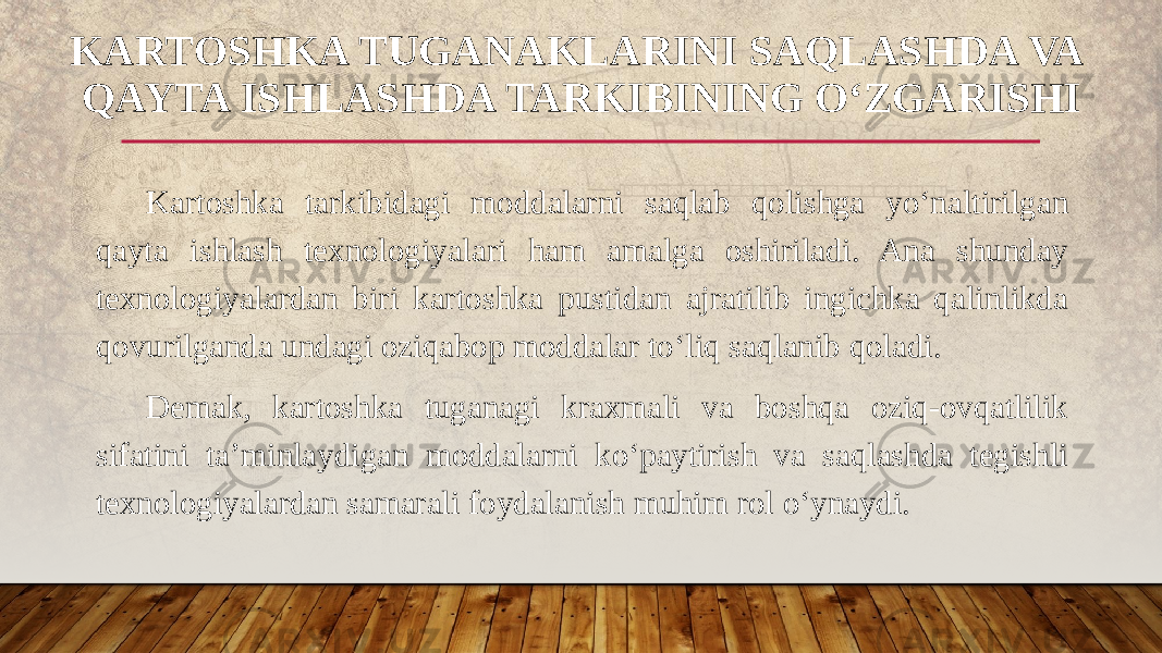 Kartoshka tarkibidagi moddalarni saqlab qolishga yo‘naltirilgan qayta ishlash texnologiyalari ham amalga oshiriladi. Ana shunday texnologiyalardan biri kartoshka pustidan ajratilib ingichka qalinlikda qovurilganda undagi oziqabop moddalar to‘liq saqlanib qoladi. Demak, kartoshka tuganagi kraxmali va boshqa oziq-ovqatlilik sifatini ta’minlaydigan moddalarni ko‘paytirish va saqlashda tegishli texnologiyalardan samarali foydalanish muhim rol o‘ynaydi.KARTOSHKA TUGANAKLARINI SAQLASHDA VA QAYTA ISHLASHDA TARKIBINING O‘ZGARISHI 