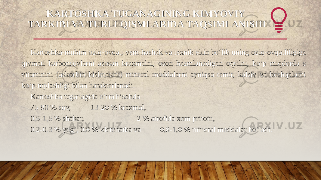 KARTOSHKA TUGANAGINING KIMYOVIY  TARKIBI VA TURLI QISMLARIDA TAQSIMLANISHI Kartoshka-muhim oziq-ovqat, yem-hashak va texnik ekin bo‘lib uning oziq-ovqatliligiga qiymati karbonsuvlarni asosan kraxmalni, oson hazmlanadigan oqsilni, ko‘p miqdorda s vitaminini (askorbin kislotasini) mineral moddalarni ayniqsa temir, kalsiy va boshqalarni ko‘p tuplashligi bilan harakterlanadi. Kartoshka tuganagida o‘rta hisobda 75-80 % suv, 13-20 % kraxmal, 0,8-1,5 % shakar, 2 % atrofida xom pritoin, 0,2-0,3 % yog‘, 0,8 % kletchatka va 0,8-1,0 % mineral moddalar bo‘ladi. 