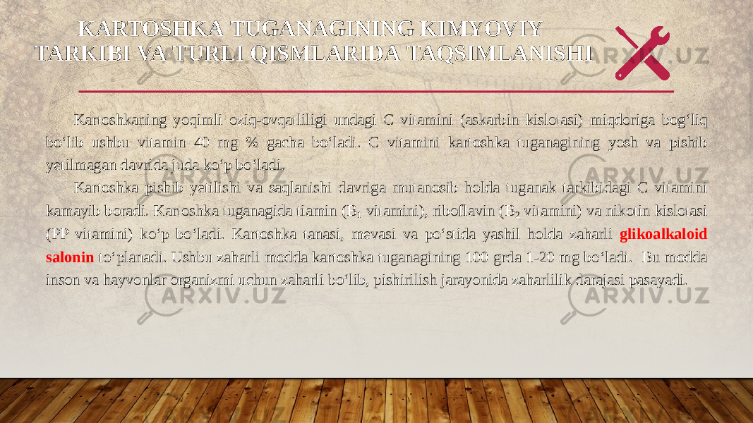 KARTOSHKA TUGANAGINING KIMYOVIY  TARKIBI VA TURLI QISMLARIDA TAQSIMLANISHI Kartoshkaning yoqimli oziq - ovqatliligi undagi С vitamini ( askarbin kislotasi ) miqdoriga bog ‘ liq bo ‘ lib ushbu vitamin 40 mg % gacha bo ‘ ladi . С vitamini kartoshka tuganagining yosh va pishib yetilmagan davrida juda ko‘p bo‘ladi. Kartoshka pishib yetilishi va saqlanishi davriga mutanosib holda tuganak tarkibidagi C vitamini kamayib boradi. Kartoshka tuganagida tiamin ( В 1 vitamini), riboflavin (B 2 vitamini) va nikotin kislotasi (PP vitamini) ko‘p bo‘ladi. Kartoshka tanasi, mevasi va po‘stida yashil holda zaharli glikoalkaloid salonin to‘planadi. Ushbu zaharli modda kartoshka tuganagining 100 grda 1-20 mg bo‘ladi. Bu modda inson va hayvonlar organizmi uchun zaharli bo‘lib, pishirilish jarayonida zaharlilik darajasi pasayadi. 