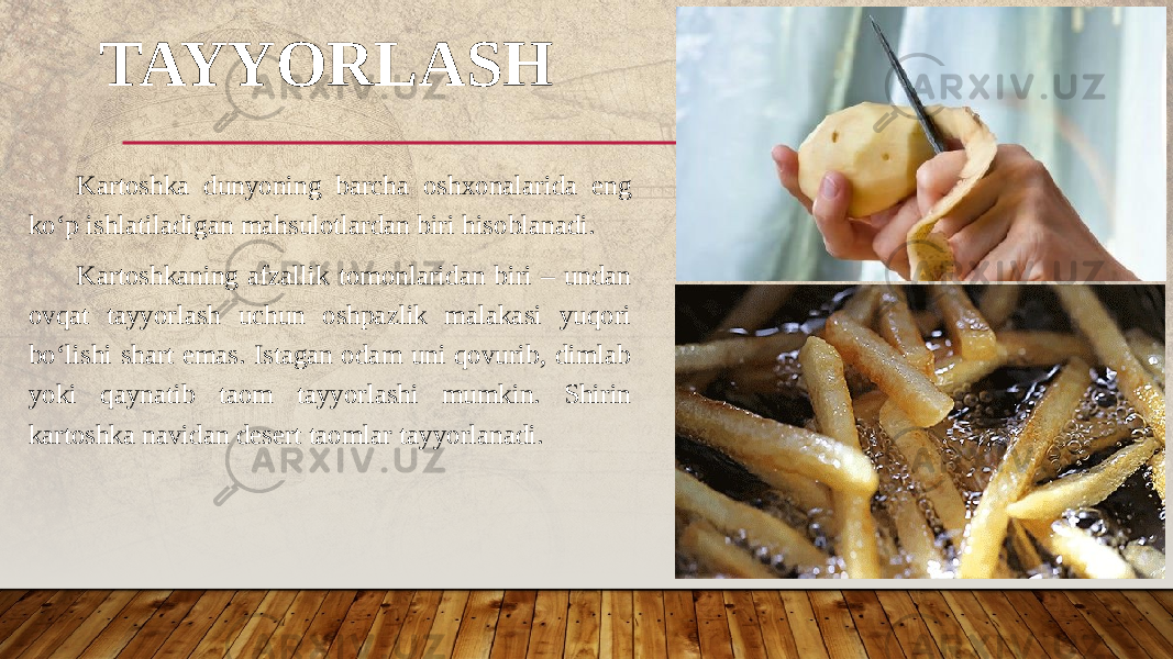 Kartoshka dunyoning barcha oshxonalarida eng ko‘p ishlatiladigan mahsulotlardan biri hisoblanadi. Kartoshkaning afzallik tomonlaridan biri – undan ovqat tayyorlash uchun oshpazlik malakasi yuqori bo‘lishi shart emas. Istagan odam uni qovurib, dimlab yoki qaynatib taom tayyorlashi mumkin. Shirin kartoshka navidan desert taomlar tayyorlanadi. TAYYORLASH 