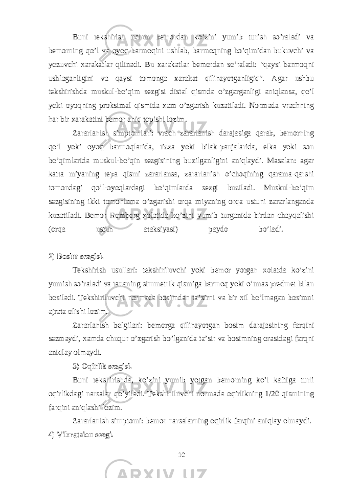 Buni tekshirish uchun bemordan ko’zini yumib turish so’raladi va bemorning qo’l va oyoq barmoqini ushlab, barmoqning bo’qimidan bukuvchi va yozuvchi xarakatlar qilinadi. Bu xarakatlar bemordan so’raladi: &#34;qaysi barmoqni ushlaganligini va qaysi tomonga xarakat qilinayotganligiq&#34;. Agar ushbu tekshirishda muskul-bo’qim sezgisi distal qismda o’zgarganligi aniqlansa, qo’l yoki oyoqning proksimal qismida xam o’zgarish kuzatiladi. Normada vrachning har bir xarakatini bemor aniq topishi lozim. Zararlanish simptomlari: vrach zararlanish darajasiga qarab, bemorning qo’l yoki oyoq barmoqlarida, tizza yoki bilak-panjalarida, elka yoki son bo’qimlarida muskul-bo’qin sezgisining buzilganligini aniqlaydi. Masalan: agar katta miyaning tepa qismi zararlansa, zararlanish o’choqining qarama-qarshi tomondagi qo’l-oyoqlardagi bo’qimlarda sezgi buziladi. Muskul-bo’qim sezgisining ikki tomonlama o’zgarishi orqa miyaning orqa ustuni zararlanganda kuzatiladi. Bemor Romberg xolatida ko’zini yumib turganida birdan chayqalishi (orqa ustun ataksiyasi) paydo bo’ladi. 2) Bosim sezgisi. Tekshirish usullari: tekshiriluvchi yoki bemor yotgan xolatda ko’zini yumish so’raladi va tananing simmetrik qismiga barmoq yoki o’tmas predmet bilan bosiladi. Tekshiriluvchi normada bosimdan ta’sirni va bir xil bo’lmagan bosimni ajrata olishi lozim. Zararlanish belgilari: bemorga qilinayotgan bosim darajasining farqini sezmaydi, xamda chuqur o’zgarish bo’lganida ta’sir va bosimning orasidagi farqni aniqlay olmaydi. 3) Oqirlik sezgisi. Buni tekshirishda, ko’zini yumib yotgan bemorning ko’l kaftiga turli oqirlikdagi narsalar qo’yiladi. Tekshiriluvchi normada oqirlikning 1/20 qismining farqini aniqlashi lozim. Zararlanish simptomi: bemor narsalarning oqirlik farqini aniqlay olmaydi. 4) Vibratsion sezgi. 10 