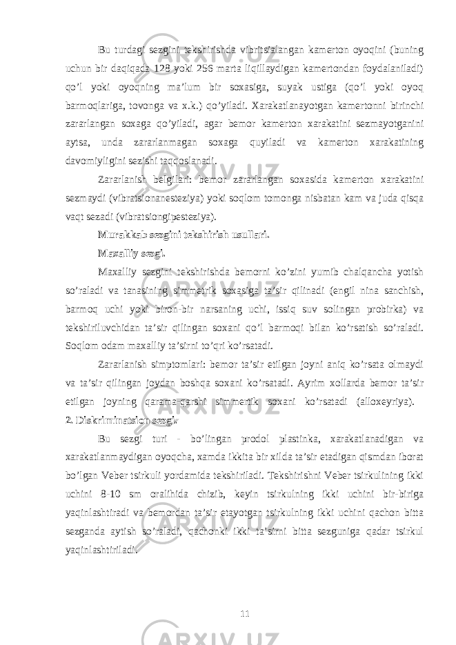 Bu turdagi sezgini tekshirishda vibritsialangan kamerton oyoqini (buning uchun bir daqiqada 128 yoki 256 marta liqillaydigan kamertondan foydalaniladi) qo’l yoki oyoqning ma’lum bir soxasiga, suyak ustiga (qo’l yoki oyoq barmoqlariga, tovonga va x.k.) qo’yiladi. Xarakatlanayotgan kamertonni birinchi zararlangan soxaga qo’yiladi, agar bemor kamerton xarakatini sezmayotganini aytsa, unda zararlanmagan soxaga quyiladi va kamerton xarakatining davomiyligini sezishi taqqoslanadi. Zararlanish belgilari: bemor zararlangan soxasida kamerton xarakatini sezmaydi (vibratsionanesteziya) yoki soqlom tomonga nisbatan kam va juda qisqa vaqt sezadi (vibratsiongipesteziya). Murakkab sezgini tekshirish usullari. Maxalliy sezgi. Maxalliy sezgini tekshirishda bemorni ko’zini yumib chalqancha yotish so’raladi va tanasining simmetrik soxasiga ta’sir qilinadi (engil nina sanchish, barmoq uchi yoki biron-bir narsaning uchi, issiq suv solingan probirka) va tekshiriluvchidan ta’sir qilingan soxani qo’l barmoqi bilan ko’rsatish so’raladi. Soqlom odam maxalliy ta’sirni to’qri ko’rsatadi. Zararlanish simptomlari: bemor ta’sir etilgan joyni aniq ko’rsata olmaydi va ta’sir qilingan joydan boshqa soxani ko’rsatadi. Ayrim xollarda bemor ta’sir etilgan joyning qarama-qarshi simmertik soxani ko’rsatadi (alloxeyriya). 2. Diskriminatsion sezgi. Bu sezgi turi - bo’lingan prodol plastinka, xarakatlanadigan va xarakatlanmaydigan oyoqcha, xamda ikkita bir xilda ta’sir etadigan qismdan iborat bo’lgan Veber tsirkuli yordamida tekshiriladi. Tekshirishni Veber tsirkulining ikki uchini 8-10 sm oralihida chizib, keyin tsirkulning ikki uchini bir-biriga yaqinlashtiradi va bemordan ta’sir etayotgan tsirkulning ikki uchini qachon bitta sezganda aytish so’raladi, qachonki ikki ta’sirni bitta sezguniga qadar tsirkul yaqinlashtiriladi. 11 