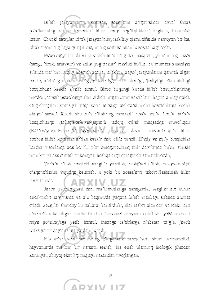 Bilish jarayonlarini, xususan, sezgilarni o’rganishdan avval shaxs psixikasining barcha tomonlari bilan uzviy bog’liqliklarni anglash, tushunish lozim. Chunki sezgilar idrok jarayonining tarkibiy qismi sifatida namoyon bo’lsa, idrok insonning hayotiy tajribasi, uning xotirasi bilan bevosita bog’liqdir. Psixologiya fanida va falsafada bilishning ikki bosqichi, ya’ni uning hissiy (sezgi, idrok, tasavvur) va aqliy pog’onalari mavjud bo’lib, bu mumtoz xususiyat sifatida ma’Ium. Aqliy bosqich xotira, tafakkur, xayol jarayon larini qamrab olgan bo’lib, o’zining mukammalligi, yuksakligi, mahsuldorligi, ijodiyligi bilan oldingi bosqichdan keskin ajralib turadi. Biroq bugungi kunda bilish bosqichlarining miqdori, tavsifi psixologiya fani oldida turgan zarur vazifalarni bajara olmay qoldi. Ong darajalari xususiyatlariga ko’ra bilishga oid qo’shimcha bosqichlarga kuchli ehtiyoj sezadi. Xuddi shu bois bilishning harakatli hissiy, aqliy, ijodiy, tarixiy bosqichlarga (tabaqalashtirish) ajratib tadqiq qilish maqsadga muvofiqdir (E.G’oziyev). Harakatli hissiy bosqich nutqqacha davrda ustuvorlik qilish bilan boshqa bilish ko’rinishlaridan keskin farq qilib turadi. Hissiy va aqliy bosqichlar barcha insonlarga xos bo’lib, ular ontogenezning turli davrlarida hukm surishi mumkin va aks ettirish imkoniyati boshqalarga qaraganda samaraliroqdir, Tarixiy bilish bosqichi yangilik yaratish, kashfiyot qilish, muayyan sifat o’zgarishlarini vujudga keltirish, u yoki bu xossalarni takomiilashtirish bilan tavsiflanadi. Jahon psixologiyasi fani ma’lumotlariga qaraganda, sezgilar biz uchun atrof-muhit to’g’risida va o’z haqimi/da yagona bilish manbayi sifatida xizmat qiladi. Sezgilar shunday bir axborot kanalidirki, ular tashqi olamdan va ichki tana a’zolaridan keladigan barcha holatlar, taassurotlar aynan xuddi shu yoMlar orqali miya po’stlog’iga yetib boradi, insonga ta’sirlarga nisbatan to’g’ri javob reaksiyalari qaytarishga yordam beradi. His etish yoki sezishning filogenetik taraqqiyoti shuni ko’rsatadiki, hayvonlarda ma’lum bir narsani sezish, his etish ularning biologik jihatdan zaruriyat, ehtiyoj ekanligi nuqtayi nazaridan rivojlangan. 13 