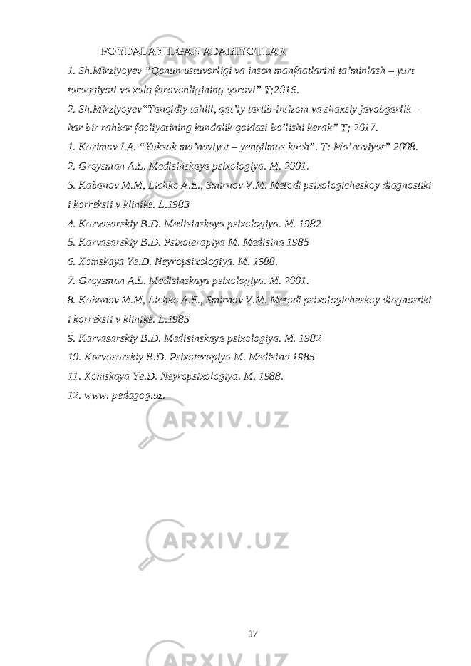 FOYDALANILGAN ADABIYOTLAR 1. Sh.Mirziyoyev “Qonun ustuvorligi va inson manfaatlarini ta’minlash – yurt taraqqiyoti va xalq farovonligining garovi” T;2016. 2. Sh.Mirziyoyev“Tanqidiy tahlil, qat’iy tartib-intizom va shaxsiy javobgarlik – har bir rahbar faoliyatining kundalik qoidasi bo’lishi kerak” T; 2017. 1. Karimov I.A. “Yuksak ma’naviyat – yengilmas kuch”. T: Ma’naviyat” 2008. 2. Groysman A.L. Medisinskaya psixologiya. M. 2001. 3. Kabanov M.M, Lichko A.E., Smirnov V.M. Metodi psixologicheskoy diagnostiki i korreksii v klinike. L.1983 4. Karvasarskiy B.D. Medisinskaya psixologiya. M. 1982 5. Karvasarskiy B.D. Psixoterapiya M. Medisina 1985 6. Xomskaya Ye.D. Neyropsixologiya. M. 1988. 7. Groysman A.L. Medisinskaya psixologiya. M. 2001. 8. Kabanov M.M, Lichko A.E., Smirnov V.M. Metodi psixologicheskoy diagnostiki i korreksii v klinike. L.1983 9. Karvasarskiy B.D. Medisinskaya psixologiya. M. 1982 10. Karvasarskiy B.D. Psixoterapiya M. Medisina 1985 11. Xomskaya Ye.D. Neyropsixologiya. M. 1988. 12. www. pedagog.uz. 17 