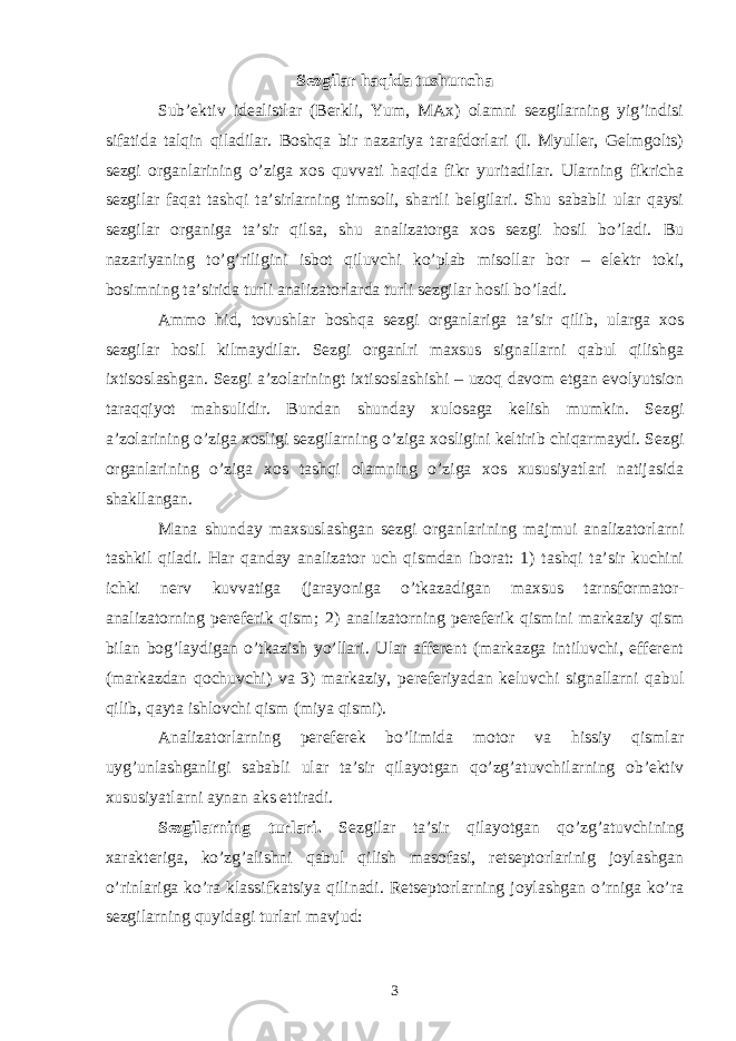 Sezgilar haqida tushuncha Sub’ektiv idealistlar (Berkli, Yum, MAx) olamni sezgilarning yig’indisi sifatida talqin qiladilar. Boshqa bir nazariya tarafdorlari (I. Myuller, Gelmgolts) sezgi organlarining o’ziga xos quvvati haqida fikr yuritadilar. Ularning fikricha sezgilar faqat tashqi ta’sirlarning timsoli, shartli belgilari. Shu sababli ular qaysi sezgilar organiga ta’sir qilsa, shu analizatorga xos sezgi hosil bo’ladi. Bu nazariyaning to’g’riligini isbot qiluvchi ko’plab misollar bor – elektr toki, bosimning ta’sirida turli analizatorlarda turli sezgilar hosil bo’ladi. Ammo hid, tovushlar boshqa sezgi organlariga ta’sir qilib, ularga xos sezgilar hosil kilmaydilar. Sezgi organlri maxsus signallarni qabul qilishga ixtisoslashgan. Sezgi a’zolariningt ixtisoslashishi – uzoq davom etgan evolyutsion taraqqiyot mahsulidir. Bundan shunday xulosaga kelish mumkin. Sezgi a’zolarining o’ziga xosligi sezgilarning o’ziga xosligini keltirib chiqarmaydi. Sezgi organlarining o’ziga xos tashqi olamning o’ziga xos xususiyatlari natijasida shakllangan. Mana shunday maxsuslashgan sezgi organlarining majmui analizatorlarni tashkil qiladi. Har qanday analizator uch qismdan iborat: 1) tashqi ta’sir kuchini ichki nerv kuvvatiga (jarayoniga o’tkazadigan maxsus tarnsformator- analizatorning pereferik qism; 2) analizatorning pereferik qismini markaziy qism bilan bog’laydigan o’tkazish yo’llari. Ular afferent (markazga intiluvchi, efferent (markazdan qochuvchi) va 3) markaziy, pereferiyadan keluvchi signallarni qabul qilib, qayta ishlovchi qism (miya qismi). Analizatorlarning pereferek bo’limida motor va hissiy qismlar uyg’unlashganligi sababli ular ta’sir qilayotgan qo’zg’atuvchilarning ob’ektiv xususiyatlarni aynan aks ettiradi. Sezgilarning turlari. Sezgilar ta’sir qilayotgan qo’zg’atuvchining xarakteriga, ko’zg’alishni qabul qilish masofasi, retseptorlarinig joylashgan o’rinlariga ko’ra klassifkatsiya qilinadi. Retseptorlarning joylashgan o’rniga ko’ra sezgilarning quyidagi turlari mavjud: 3 