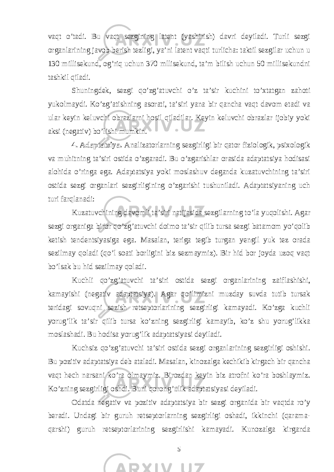 vaqt o’tadi. Bu vaqt sezgining latent (yashirish) davri deyiladi. Turli sezgi organlarining javob berish tezligi, ya’ni latent vaqti turlicha: taktil sezgilar uchun u 130 millisekund, og’riq uchun 370 mllisekund, ta’m bilish uchun 50 millisekundni tashkil qiladi. Shuningdek, sezgi qo’zg’atuvchi o’z ta’sir kuchini to’xtatgan zahoti yukolmaydi. Ko’zg’atishning asorati, ta’siri yana bir qancha vaqt davom etadi va ular keyin keluvchi obrazlarni hosil qiladilar. Keyin keluvchi obrazlar ijobiy yoki aksi (negativ) bo’lishi mumkin. 4. Adaptatsiya. Analizatorlarning sezgirligi bir qator fiziologik, psixologik va muhitning ta’siri ostida o’zgaradi. Bu o’zgarishlar orasida adaptatsiya hodisasi alohida o’ringa ega. Adaptatsiya yoki moslashuv deganda kuzatuvchining ta’siri ostida sezgi organlari sezgirligining o’zgarishi tushuniladi. Adaptatsiyaning uch turi farqlanadi: Kuzatuvchining davomli ta’siri natijasida sezgilarning to’la yuqolishi. Agar sezgi organiga biror qo’zg’atuvchi doimo ta’sir qilib tursa sezgi batamom yo’qolib ketish tendentsiyasiga ega. Masalan, teriga tegib turgan yengil yuk tez orada sezilmay qoladi (qo’l soati borligini biz sezmaymiz). Bir hid bor joyda uzoq vaqt bo’lsak bu hid sezilmay qoladi. Kuchli qo’zg’atuvchi ta’siri ostida sezgi organlarining zaiflashishi, kamayishi (negativ adaptatsiya). Agar qo’limizni muzday suvda tutib tursak teridagi sovuqni sezish retseptorlarining sezgirligi kamayadi. Ko’zga kuchli yorug’lik ta’sir qilib tursa ko’zning sezgirligi kamayib, ko’z shu yorug’likka moslashadi. Bu hodisa yorug’lik adaptatsiyasi deyiladi. Kuchsiz qo’zg’atuvchi ta’siri ostida sezgi organlarining sezgirligi oshishi. Bu pozitiv adaptatsiya deb ataladi. Masalan, kinozalga kechikib kirgach bir qancha vaqt hech narsani ko’ra olmaymiz. Birozdan keyin biz atrofni ko’ra boshlaymiz. Ko’zning sezgirligi oshdi. Buni qorong’ulik adaptatsiyasi deyiladi. Odatda negativ va pozitiv adaptatsiya bir sezgi organida bir vaqtda ro’y beradi. Undagi bir guruh retseptorlarning sezgirligi oshadi, ikkinchi (qarama- qarshi) guruh retseptorlarining sezgirlishi kamayadi. Kunozalga kirganda 5 