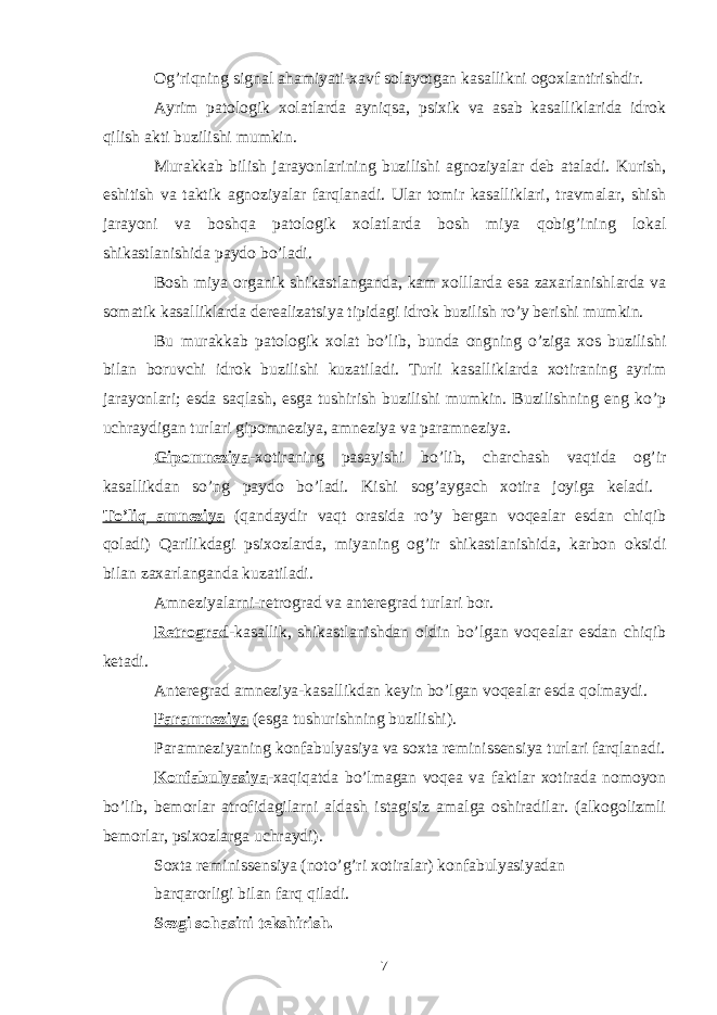 Og’riqning signal ahamiyati-xavf solayotgan kasallikni ogoxlantirishdir. Ayrim patologik xolatlarda ayniqsa, psixik va asab kasalliklarida idrok qilish akti buzilishi mumkin. Murakkab bilish jarayonlarining buzilishi agnoziyalar deb ataladi. Kurish, eshitish va taktik agnoziyalar farqlanadi. Ular tomir kasalliklari, travmalar, shish jarayoni va boshqa patologik xolatlarda bosh miya qobig’ining lokal shikastlanishida paydo bo’ladi. Bosh miya organik shikastlanganda, kam xolllarda esa zaxarlanishlarda va somatik kasalliklarda derealizatsiya tipidagi idrok buzilish ro’y berishi mumkin. Bu murakkab patologik xolat bo’lib, bunda ongning o’ziga xos buzilishi bilan boruvchi idrok buzilishi kuzatiladi. Turli kasalliklarda xotiraning ayrim jarayonlari; esda saqlash, esga tushirish buzilishi mumkin. Buzilishning eng ko’p uchraydigan turlari gipomneziya, amneziya va paramneziya. Gipomneziya -xotiraning pasayishi bo’lib, charchash vaqtida og’ir kasallikdan so’ng paydo bo’ladi. Kishi sog’aygach xotira joyiga keladi. To’liq amneziya (qandaydir vaqt orasida ro’y bergan voqealar esdan chiqib qoladi) Qarilikdagi psixozlarda, miyaning og’ir shikastlanishida, karbon oksidi bilan zaxarlanganda kuzatiladi. Amneziyalarni-retrograd va anteregrad turlari bor. Retrograd -kasallik, shikastlanishdan oldin bo’lgan voqealar esdan chiqib ketadi. Anteregrad amneziya-kasallikdan keyin bo’lgan voqealar esda qolmaydi. Paramneziya (esga tushurishning buzilishi). Paramneziyaning konfabulyasiya va soxta reminissensiya turlari farqlanadi. Konfabulyasiya -xaqiqatda bo’lmagan voqea va faktlar xotirada nomoyon bo’lib, bemorlar atrofidagilarni aldash istagisiz amalga oshiradilar. (alkogolizmli bemorlar, psixozlarga uchraydi). Soxta reminissensiya (noto’g’ri xotiralar) konfabulyasiyadan barqarorligi bilan farq qiladi. Sezgi sohasini tekshirish. 7 