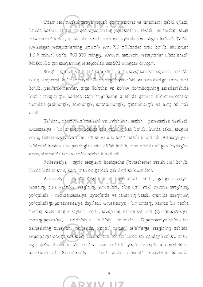 Odam teri-muskul sezgisi orqali oqriq xarorat va ta’sirlarni qabul qiladi, hamda boshni, tanani va qo’l-oyoqlarning joylashishini sezadi. Bu turdagi sezgi retseptorlari terida, muskulda, bo’qinlarda va paylarda joylashgan bo’ladi. Terida joylashgan retseptorlarning umumiy soni 2,5 milliondan ortiq bo’lib, shulardan 1,5-2 mln.ni oqriq, 200-300 minggi sovuqni sezuvchi retseptorlar qisoblanadi. Muskul-bo’qin sezgisining retseptorlari esa 500 mingdan ortiqdir. Sezgining buzilishi turlari ko’p xilda bo’lib, sezgi sohasining zararlanishida oqriq simptomi ko’p uchraydi. Oqriqning joylashishi va xarakteriga ko’ra turli bo’lib, periferik nervlar, orqa ildizcha va ko’ruv do’mboqining zararlanishida kuchli rivojlangan bo’ladi. Oqir impulsning o’tishida qamma afferent-mediator tizimlari (xolinergik, adrenergik, serotoninergik, gistaminergik va b.q.) ishtirok etadi. Ta’sirni, chumoli o’rmalashi va uvishishni sezish - paresteziya deyiladi. Dizesteziya - bu ta’sirotni boshqa cha qabul qilish bo’lib, bunda taktil sezgini oqriq, issiqni-sovuqdek qabul qilish va x.k. ko’rinishida kuzatiladi. Alloxeyriya - ta’sirotni boshqa cha patologik qabul qilish bo’lib, bunda ta’sir etilgan joydagina emas, simmetrik tana yarmida sezish kuzatiladi. Poliesteziya - ogriq sezgisini boshqacha (izvrashenie) sezish turi bo’lib, bunda bitta ta’sirni, ko’p ta’sir etilgandek qabul qilish kuzatiladi. Anesteziya - sezishning umuman yo’qolishi bo’lib, geliganesteziya- tananing bitta yarmida sezgining yo’qolishi, bitta qo’l yoki oyoqda sezgining yo’qolishi - monoanesteziya, oyoqlarda va tananing pastki qismida sezgining yo’qolishiga-paraanesteziya deyiladi. Gipesteziya - bir turdagi, xamda bir necha turdagi sezishning susayishi bo’lib, sezgining kamayishi turli (gemigipesteziya, monogipesteziya) ko’rinishda bo’lishi mumkin. Giperesteziya-qo’zqalish xalqasining susayishi natijasida, xar-xil turdagi ta’sirlarga sezgining oshishi. Giperpatiya-o’ziga xos sezgi buzilish turi bo’lib, bunda xar qanday kuchsiz ta’sir, agar qo’zqalish xalqasini oshirsa uzoq oqibatli yoqimsiz oqriq xissiyoti bilan xarakterlanadi. Senestopatiya - turli xilda, davomli bezovtalik bemorda 8 