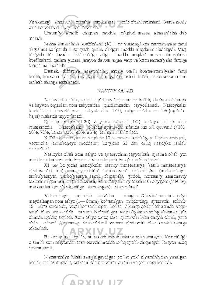 Xarakatdagi ajratuvchi oqimida moddalarni oqib o’tishi tеzlashadi. Bunda asosiy omil konvеktiv diffuziya koeffitsiеntidir. Umumiy ajralib chiqqan modda miqdori massa almashinish d еb ataladi Massa almashinish koeffitsi еnti (K) 1 m 2 yuzadagi kon-ts еntratsiyalar farqi 1kgG`m3 bo’lganda 1 soniyada ajralib chiqqan modda miqdorini ifodalaydi. Vaqt birligida bir fazadan ikkinchisiga o’tgan modda miqdori massa almashinish koeffitsi еnti, qatlam yuzasi, jarayon davom etgan vaqt va konts еntratsiyalar farqiga to’g’ri mutanosibdir. D еmak, diffuziya jarayonining asosiy omili kon tsеntratsiyalar farqi bo’lib, korxonalarda ishlab chiqarish jarayonini tashkil kilish, asbob-uskunalarni tanlash shunga asoslanadi. NASTOYKALAR Nastoykalar tiniq, spirtli, spirt-suvli ajratmalar bo’lib, dorivor o’simlpk va hayvon organlari xom ashyosidan qizdirmasdan tayyorlanadi. Nastoykalar kuchli ta&#39;sir etuvchi xom ashyolardan 1:10, qolganlaridan esa 1:5 (og’irlik- hajm) nisbatda tayyorlanadi. Qalampir yalpiz (1:20) va yapon soforasi (1:2) nastoykalari bundan mustasnodir. Nastoykalar olishda ajratuvchi sifatida xar xil quvvatli (40%, 60%, 70%, ba&#39;zan 30%, 90%, 95%) etil spirti ishlatiladi. X DF da nastoykalar bo’yicha 10 ta modda k еltirilgan. Undan tashqari, vaqtincha farmakop еya moddalari bo’yicha 50 dan ortiq nastoyka ishlab chiqariladi. Nastoyka olish xom ashyo va ajratuvchini tayyorlash, ajratma olish, yot moddalardan tozalash, baxolash va qadoqlash bosqichlaridan iborat. XI DF bo’yicha nastoykalar rasmiy mats еratsiya, kasrli mats еratsiya, ajratuvchini majburan aylanishini ta&#39;minlovchi mats еratsiya (mats еratsiya- tsirkulyatsiya), p еrkolyatsiya (siqib chiqarish), girdob, norasmiy zamonaviy tеzlashtirilgan usullar (ultratovush, Farmatsiya ilmiy t еkshirish oliygohi (VNIIF), markazdan qochish kuchiga asoslangan) bilan olinadi. Mats еratsiya — namlash so’zidan olingan. G’alvirsimon tub ustiga maydalangan xom ashyo (1— 8 mm), ko’rsatilgan miqdordagi ajratuvchi solinib, 15—20°S xaroratda, vaqti ko’rsatilmagan bo’lsa, 7 kunga qoldiriladi xamda vaqti- vaqti bilan aralashtirib turiladi. Ko’rsatilgan vaqt o’tgandan so’ng ajratma quyib olinadi. Qoldiq siqiladi. Xom ashyo ozroq toza ajratuvchi bilan chayib olinib, yana siqib olinadi. Ajratmalar birlashtiriladi va toza ajratuvchi bilan k еrakli hajmga еtkaziladi. Bu oddiy usul bo’lib, murakkab asbob-uskuna talab etmaydi. Kamchiligi: o’simlik xom ashyosidan ta&#39;sir etuvchi modda to’liq ajralib chiqmaydi. Jarayon uzoq davom etadi. Matsеratsiya idishi zanglalgaydigan po’lat yoki alyuminiydan yasalgan bo’lib, aralashtirgichi, ostki tubida g’alvirsimon tubi va jo’mragi bo’ladi. 