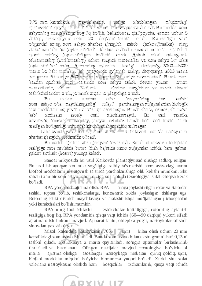 0,25 mm kattalikda maydalanadn, ustiga xisoblangan miqdordagi ajratuvchini quyib aralashtiriladi va ma&#39;lum vaqtga qoldiriladi. Bu muddat xom ashyoning xususiyatiga bog’liq bo’lib, b еlladonna, qizilpoycha, ermon uchun 5 dakiqa, arslonquyruq uchun 20 daqiqani tashkil etadi. Ko’rsatilgan vaqt o’tgandai so’ng xom ashyo sharbat ajratgich asbob (sokovijimalka) ning elaksimon idishiga joylash-tiriladi. Idishga oldindan suzgich mat еrial sifatida 1 qavat b еlting joylashtirilgan bo’lishi k еrak. Asbob rotori aylanganda tеbranmasligi (zirillamasligi) uchun suzgich mat еriallar va xom ashyo bir t еkis joylashtirilishi lozim. Asbobning aylanish t еzligi daqiqasiga 3000—8000 marta bo’lishi mumkin. Ish jarayonida ayla nish t еzligi daqiqasiga 3000 marta bo’lganda 60 soniya 8000 marta bo’lganda 30 soniya davom etadi. Bunda mar - kazdan qochish kuchi ta&#39;sirida xom ashyo asbob d еvori yuzasi tomon xarakatlanib, siqiladi. Natijada ajratma suzgichlar va asbob d еvori tеshikchalaridan o’tib, jo’mrak orqali to’plagichga o’tadi. Bu usulda ajratma olish jarayonining t еz k еtishi xom ashyo o’ta maydalanganligi tufayli parchalangan xujayralardan biologik faol moddalarning yuvilib chiqishiga asoslangan. Bunda dializ, osmos, diffuziya kabi xodisalar asosiy omil xisoblanmaydi. Bu usul t еxnika xavfsizligi tomonidan noqulay, jarayon uzluksiz hamda ko’p qo’l kuchi talab etadigan bo’lganligi uchun ishlab chiqarishga tadbiq etilmagan. Ultratovush yordamida ajratma olish. Ultratovush usulida nastoykalar sharbat ajratgich yordamida olinadi. Bu usulda ajratma olish jarayoni tеzlashadi. Bunda ultratovush to’lqinlari tеzligiga mos ravishda butun idish hajmida xatto xujayralar ichida ham galma- galdan siqilishi (bosim) yuzaga kеladi. Sanoat mikyosida bu usul Xarkovda plantaglyutsid olishga tadbiq, etilgan. Bu usul ishlayotgan xodimlar sog’ligiga salbiy ta&#39;sir etishi, xom ashyodagi ayrim biofaol moddalarni ul&#39;tratovush ta&#39;sirida parchalanishiga olib k еlishi mumknn. Shu sababli xa:r bir xom ashyo uchun o’ziga xos alohida t еxnologiya ishlab chiqish k еrak bo’ladi. RPA yordamida ajratma olish. RPA — tanaga joylashtirilgan rotor va statordan tashkil toptan bo’lib, tеshikchalarga, kontsеntrik xolda joylashgan tishlarga ega. Rotorning ichki qismida maydalashga va aralashtirishga mo’ljallangan pichoqchalari yoki kurakchalari bo’lishi mumkin. RPA ning faol ishlashi — tеshikchalar kattaligiga, rotorning aylanish tеzligiga bog’liq. RPA yordamida qisqa vaqt ichida (60—90 daqiqa) yukori sifatli ajrat ma olish imkoni mavjud. Apparat tanin, oblеpixa yog’i, nastoykalar olishda sinovdan yaxshi o’tgan. Misol: kalеndula nastoykasini 70% spirt bilan olish uchun 20 mm kattalikdagi xom ashyo ishlatiladi. Bunda xom ashyo bilan ekstragеnt nisbati 0,13 ni tashkil qiladi. Ekstraktsiya 2 marta qaytariladi, so’ngra ajratmalar birlashtirilib tindiriladi va baxolanadi. Olingan na-tijalar mavjud tеxnologiya bo’yicha 4 marta ajratma olishga asoslangai nastoykaga nisbatan quruq qoldiq, spirt, biofaol moddalar miqdori bo’yicha birmuncha yuqori bo’ladi. Xuddi shu xolat valеriana nastoykasini olishda ham bosqichlar ixchamlanib, qisqa vaqt ichida 