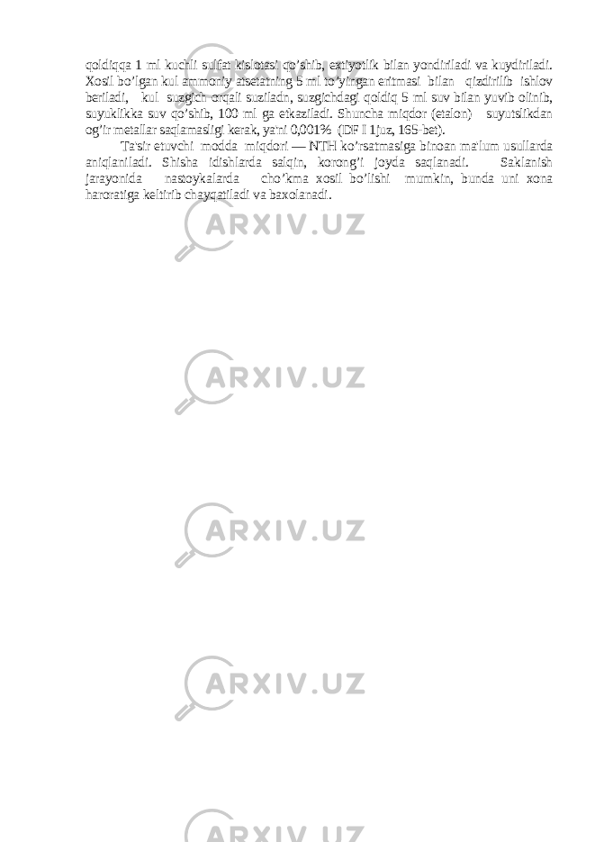 qoldiqqa 1 ml kuchli sulfat kislotasi qo’shib, extiyotlik bilan yondiriladi va kuydiriladi. Xosil bo’lgan kul ammoniy atsеtatning 5 ml to’yingan eritmasi bilan qizdirilib ishlov bеriladi, kul suzgich orqali suziladn, suzgichdagi qoldiq 5 ml suv bilan yuvib olinib, suyuklikka suv qo’shib, 100 ml ga еtkaziladi. Shuncha miqdor (etalon) suyutslikdan og’ir mеtallar saqlamasligi kеrak, ya&#39;ni 0,001% (DF I 1juz, 165-bеt). Ta&#39;sir etuvchi modda miqdori — NTH ko’rsatmasiga binoan ma&#39;lum usullarda aniqlaniladi. Shisha idishlarda salqin, korong’i joyda saqlanadi. Saklanish jarayonida nastoykalarda cho’kma xosil bo’lishi mumkin, bunda uni xona haroratiga kеltirib chayqatiladi va baxolanadi. 