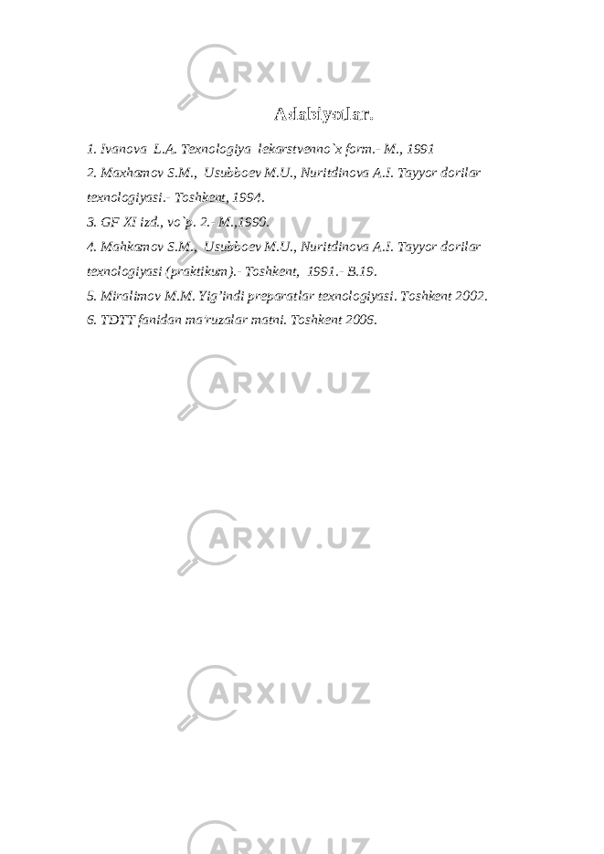 Adabiyotlar. 1. Ivanova L.A. Tеxnologiya lеkarstvеnno`x form.- M., 1991 2. Maxhamov S.M., Usubboеv M.U., Nuritdinova A.I. Tayyor dorilar tеxnologiyasi.- Toshkеnt, 1994. 3. GF XI izd., vo`p. 2.- M.,1990. 4. Mahkamov S.M., Usubboеv M.U., Nuritdinova A.I. Tayyor dorilar tеxnologiyasi (praktikum).- Toshkеnt, 1991.- B.19. 5. Miralimov M.M. Yig’indi prеparatlar tеxnologiyasi. Toshkеnt 2002. 6. TDTT fanidan ma&#39;ruzalar matni. Toshkеnt 2006. 