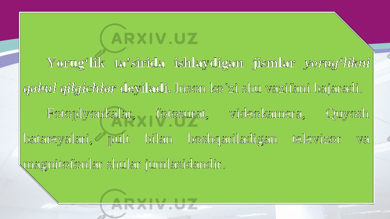 Yorug‘lik ta’sirida ishlaydigan jismlar yorug‘likni qabul qilgichlar deyiladi. Inson ko‘zi shu vazifani bajaradi. Fotoplyonkalar, fotosurat, videokamera, Quyosh batareyalari, pult bilan boshqariladigan televizor va magnitofonlar shular jumlasidandir. 