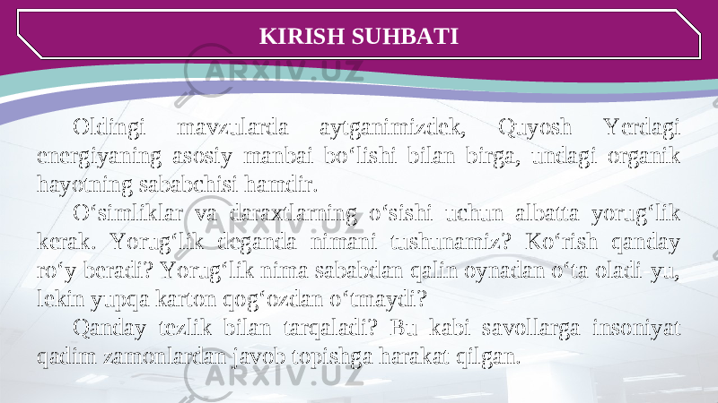 KIRISH SUHBATI Oldingi mavzularda aytganimizdek, Quyosh Yerdagi energiyaning asosiy manbai bo‘lishi bilan birga, undagi organik hayotning sababchisi hamdir. O‘simliklar va daraxtlarning o‘sishi uchun albatta yorug‘lik kerak. Yorug‘lik deganda nimani tushunamiz? Ko‘rish qanday ro‘y beradi? Yorug‘lik nima sababdan qalin oynadan o‘ta oladi-yu, lekin yupqa karton qog‘ozdan o‘tmaydi? Qanday tezlik bilan tarqaladi? Bu kabi savollarga insoniyat qadim zamonlardan javob topishga harakat qilgan. 