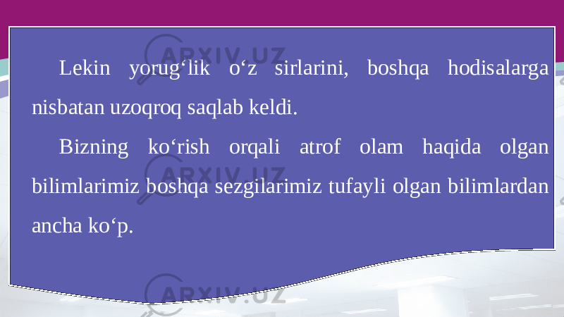 Lekin yorug‘lik o‘z sirlarini, boshqa hodisalarga nisbatan uzoqroq saqlab keldi. Bizning ko‘rish orqali atrof olam haqida olgan bilimlarimiz boshqa sezgilarimiz tufayli olgan bilimlardan ancha ko‘p. 