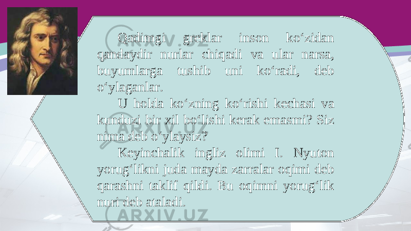 Qadimgi greklar inson ko‘zidan qandaydir nurlar chiqadi va ular narsa, buyumlarga tushib uni ko‘radi, deb o‘ylaganlar. U holda ko‘zning ko‘rishi kechasi va kunduzi bir xil bo‘lishi kerak emasmi? Siz nima deb o‘ylaysiz? Keyinchalik ingliz olimi I. Nyuton yorug‘likni juda mayda zarralar oqimi deb qarashni taklif qildi. Bu oqimni yorug‘lik nuri deb ataladi. 