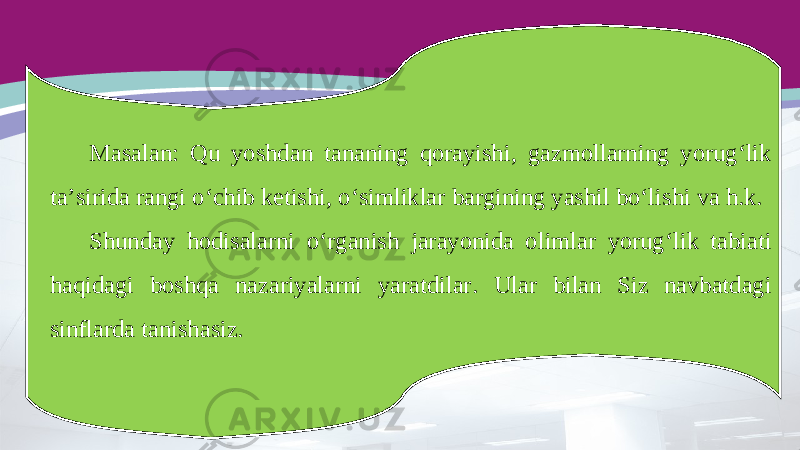 Masalan: Qu yoshdan tananing qorayishi, gazmollarning yorug‘lik ta’sirida rangi o‘chib ketishi, o‘simliklar bargining yashil bo‘lishi va h.k. Shunday hodisalarni o‘rganish jarayonida olimlar yorug‘lik tabiati haqidagi boshqa nazariyalarni yaratdilar. Ular bilan Siz navbatdagi sinflarda tanishasiz. 