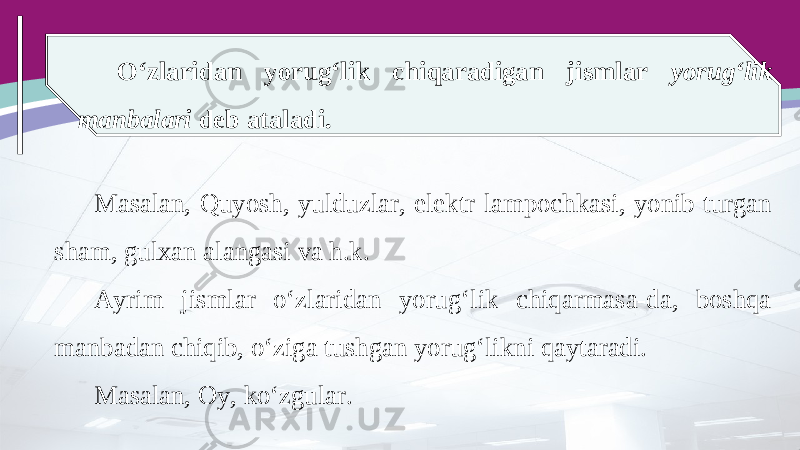 O‘zlaridan yorug‘lik chiqaradigan jismlar yorug‘lik manbalari deb ataladi. Masalan, Quyosh, yulduzlar, elektr lampochkasi, yonib turgan sham, gulxan alangasi va h.k. Ayrim jismlar o‘zlaridan yorug‘lik chiqarmasa-da, boshqa manbadan chiqib, o‘ziga tushgan yorug‘likni qaytaradi. Masalan, Oy, ko‘zgular. 