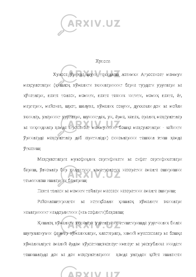 Хулоса Хулоса ўрнида шуни такидлаш лозимки Агросаноат мажмуи маҳсулотлари (қишлоқ хўжалиги экинларининг барча турдаги уруғлари ва кўчатлари , пахта толаси, момиғи, пахта техник чигити, момиқ пахта, ёғ, маргарин, майонез, шрот, шелуха, хўжалик совуни , дуккакли-дон ва мойли экинлар, уларнинг уруғлари, шунингдек, ун, ёрма, кепак, оралиқ маҳсулотлар ва чиқиндилар ҳамда агросаноат мажмуининг бошқа маҳсулотлари - кейинги ўринларда маҳсулотлар деб юритилади ) синовларини ташкил этиш ҳамда ўтказиш; Маҳсулотларга мувофиқлик сертификати ва сифат сертификатлари бериш, ўлчовлар бир ҳиллигини ваметрологик назоратни амалга оширишни таъминлаш ишларини бажариш; Пахта толаси ва момиғи тойлари массаси назоратини амалга ошириш; Районлаштирилган ва истиқболли қишлоқ хўжалиги экинлари навларининг нав дорлигини (нав софлиги)баҳолаш ; Қишлоқ хўжалиги экинлари уруғларини етиштиришда уруғчилик билан шуғулланувчи фермер хўжаликлари, кластерлар, илмий муассасалар ва бошқа хўжаликларга амалий ёрдам кўрсатиш;экспорт-импорт ва республика ичидаги ташишларда дон ва дон маҳсулотларини ҳамда улардан қайта ишланган 