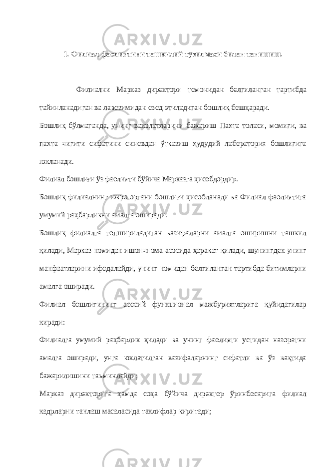 1. Филиал фаолиятини ташкилий тузилмаси билан танишиш. Филиални Марказ директори томонидан белгиланган тартибда тайинланадиган ва лавозимидан озод этиладиган бошлиқ бошқаради. Бошлиқ бўлмаганда, унинг ваколатларини бажариш Пахта толаси , моми ғи, ва пахта чигити сифатини синовдан ўтказиш ҳудудий лаборатория бошлиғига юкла на ди. Филиал бошлиғи ўз фаолияти бўйича Марказга ҳисобдордир. Бошлиқ филиалнинг ижро органи бошлиғи ҳисобланади ва Филиал фаолиятига умумий раҳбарликни амалга оширади. Бошлиқ филиалга топшириладиган вазифаларни амалга оширишни ташкил қилади, Марказ номидан ишончнома асосида ҳаракат қилади, шунингдек унинг манфаатларини ифодалайди, унинг номидан белгиланган тартибда битимларни амалга оширади. Филиал бошлиғининг асосий функционал мажбуриятларига қуйидагилар киради: Филиалга умумий раҳбарлик қилади ва унинг фаолияти устидан назоратни амалга оширади, унга юклатилган вазифаларнинг сифатли ва ўз вақтида бажарилишини таъминлайди; Марказ директорига ҳамда соҳа бўйича директор ўринбосарига филиал кадрларни танлаш масаласида таклифлар киритади; 