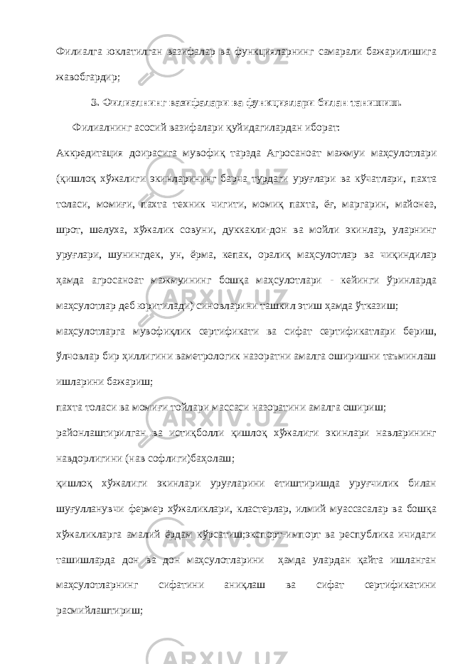 Филиалга юклатилган вазифалар ва функцияларнинг самарали бажарилишига жавобгардир; 3.   Филиалнинг вазифалари ва функциялари билан танишиш. Ф илиал нинг асосий вазифалари қуйидагилардан иборат: А ккредитация доирасига мувофиқ тарзда Агросаноат мажмуи маҳсулотлари (қишлоқ хўжалиги экинларининг барча турдаги уруғлари ва кўчатлари , пахта толаси, момиғи, пахта техник чигити, момиқ пахта, ёғ, маргарин, майонез, шрот, шелуха, хўжалик совуни , дуккакли-дон ва мойли экинлар, уларнинг уруғлари, шунингдек, ун, ёрма, кепак, оралиқ маҳсулотлар ва чиқиндилар ҳамда агросаноат мажмуининг бошқа маҳсулотлари - кейинги ўринларда маҳсулотлар деб юритилади ) синовларини ташкил этиш ҳамда ўтказиш; маҳсулотларга мувофиқлик сертификати ва сифат сертификатлари бериш, ўлчовлар бир ҳиллигини ваметрологик назоратни амалга оширишни таъминлаш ишларини бажариш; пахта толаси ва момиғи тойлари массаси назоратини амалга ошириш; районлаштирилган ва истиқболли қишлоқ хўжалиги экинлари навларининг нав дорлигини (нав софлиги)баҳолаш ; қишлоқ хўжалиги экинлари уруғларини етиштиришда уруғчилик билан шуғулланувчи фермер хўжаликлари, кластерлар, илмий муассасалар ва бошқа хўжаликларга амалий ёрдам кўрсатиш;экспорт-импорт ва республика ичидаги ташишларда дон ва дон маҳсулотларини ҳамда улардан қайта ишланган маҳсулотларнинг сифатини аниқлаш ва сифат сертификатини расмийлаштириш; 