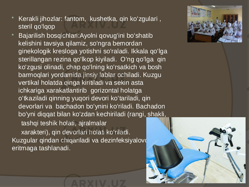  Kerakli jihozlar: fantom, kushetka, qin ko‘zgulari , steril qo‘lqop  Bajarilish bosqichlari:Ayolni qovug‘ini bo‘shatib kelishini tavsiya qilamiz, so‘ngra bemordan ginekologik kresloga yotishni so‘raladi. Ikkala qo‘lga sterillangan rezina qo‘lkop kiyiladi. O‘ng qo‘lga qin ko‘zgusi olinadi, chap qo‘lning ko‘rsatkich va bosh barmoqlari yordamida jinsiy lablar ochiladi. Kuzgu vertikal holatda qinga kiritiladi va sekin asta ichkariga xarakatlantirib gorizontal holatga o‘tkaziladi qinning yuqori devori ko‘tariladi, qin devorlari va bachadon bo‘ynini ko‘riladi. Bachadon bo‘yni diqqat bilan ko‘zdan kechiriladi (rangi, shakli, tashqi teshik holati, ajralmalar xarakteri), qin devorlari holati ko‘riladi. Kuzgular qindan chiqariladi va dezinfeksiyalovchi eritmaga tashlanadi. 