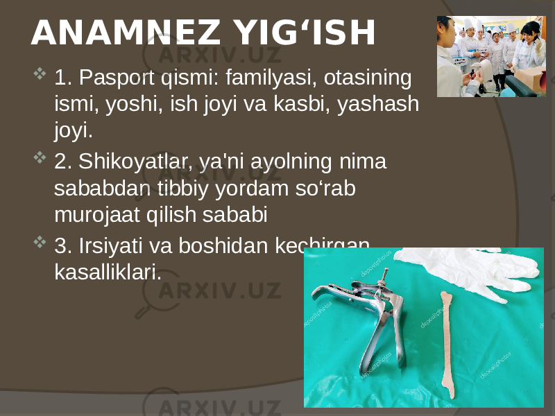 ANAMNEZ YIG‘ISH  1. Pasport qismi: familyasi, otasining ismi, yoshi, ish joyi va kasbi, yashash joyi.  2. Shikoyatlar, ya&#39;ni ayolning nima sababdan tibbiy yordam so‘rab murojaat qilish sababi  3. Irsiyati va boshidan kechirgan kasalliklari. 