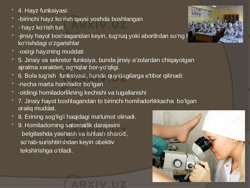  4. Hayz funksiyasi:  -birinchi hayz ko‘rish qaysi yoshda boshlangan  - hayz ko‘rish turi  -jinsiy hayot boshlagandan keyin, tug‘ruq yoki abortlrdan so‘ng hayz ko‘rishdagi o‘zgarishlar  -oxirgi hayzning muddati  5. Jinsiy va sekretor funksiya, bunda jinsiy a&#39;zolardan chiqayotgan ajralma xarakteri, og‘riqlar bor-yo‘qligi.  6. Bola tug‘ish funksiyasi, bunda quyidagilarga e&#39;tibor qilinadi:  -necha marta homilador bo‘lgan  -oldingi homiladorlikning kechishi va tugallanishi  7. Jinsiy hayot boshlagandan to birinchi homiladorlikkacha bo‘lgan oraliq muddat.  8. Erining sog‘lig‘i haqidagi ma&#39;lumot olinadi.  9. Homiladorning salomatlik darajasini belgilashda yashash va ishlash sharoiti, so‘rab-surishtirishdan keyin obektiv tekshirishga o‘tiladi. 