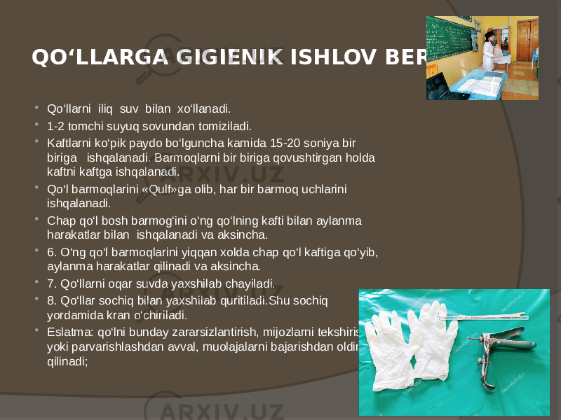 QO‘LLARGA GIGIENIK ISHLOV BERISH  Qo‘llarni iliq suv bilan xo‘llanadi.  1-2 tomchi suyuq sovundan tomiziladi.  Kaftlarni ko‘pik paydo bo‘lguncha kamida 15-20 soniya bir biriga ishqalanadi. Barmoqlarni bir biriga qovushtirgan holda kaftni kaftga ishqalanadi.  Qo‘l barmoqlarini «Qulf»ga olib, har bir barmoq uchlarini ishqalanadi.  Chap qo‘l bosh barmog‘ini o‘ng qo‘lning kafti bilan aylanma harakatlar bilan ishqalanadi va aksincha.  6. O‘ng qo‘l barmoqlarini yiqqan xolda chap qo‘l kaftiga qo‘yib, aylanma harakatlar qilinadi va aksincha.  7. Qo‘llarni oqar suvda yaxshilab chayiladi.  8. Qo‘llar sochiq bilan yaxshilab quritiladi.Shu sochiq yordamida kran o‘chiriladi.  Eslatma: qo‘lni bunday zararsizlantirish, mijozlarni tekshirish yoki parvarishlashdan avval, muolajalarni bajarishdan oldin qilinadi; 