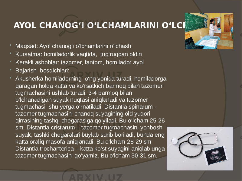 AYOL CHANOG‘I O‘LCHAMLARINI O‘LCHASH  Maqsad: Ayol chanog‘i o‘lchamlarini o‘lchash  Kursatma: homiladorlik vaqtida, tug‘ruqdan oldin  Kerakli asboblar: tazomer, fantom, homilador ayol  Bajarish bosqichlari:  Akusherka homiladorning o‘ng yonida turadi, homiladorga qaragan holda katta va ko‘rsatkich barmoq bilan tazomer tugmachasini ushlab turadi. 3-4 barmoq bilan o‘lchanadigan suyak nuqtasi aniqlanadi va tazomer tugmachasi shu yerga o‘rnatiladi. Distantia spinarum - tazomer tugmachasini chanoq suyagining old yuqori qirrasining tashqi chegarasiga qo‘yiladi. Bu o‘lcham 25-26 sm. Distantia cristarum – tazomer tugmachasini yonbosh suyak, tashki chegaralari buylab surib boriladi, bunda eng katta oraliq masofa aniqlanadi. Bu o‘lcham 28-29 sm Distantia trochanterica – katta ko‘st suyagini aniqlab unga tazomer tugmachasini qo‘yamiz. Bu o‘lcham 30-31 sm. 