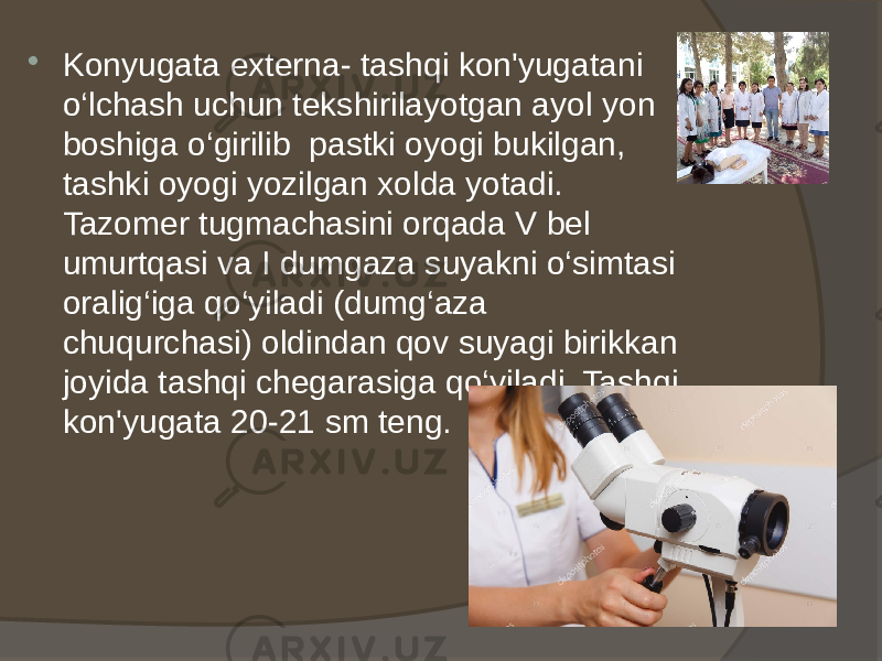  Konyugata externa- tashqi kon&#39;yugatani o‘lchash uchun tekshirilayotgan ayol yon boshiga o‘girilib pastki oyogi bukilgan, tashki oyogi yozilgan xolda yotadi. Tazomer tugmachasini orqada V bel umurtqasi va I dumgaza suyakni o‘simtasi oralig‘iga qo‘yiladi (dumg‘aza chuqurchasi) oldindan qov suyagi birikkan joyida tashqi chegarasiga qo‘yiladi. Tashqi kon&#39;yugata 20-21 sm teng. 