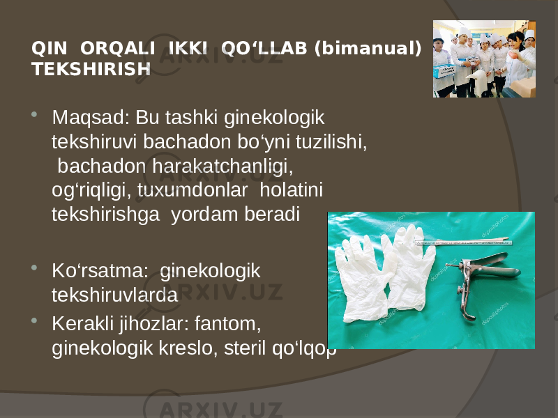 QIN ORQALI IKKI QO‘LLAB (bimanual) TEKSHIRISH  Maqsad: Bu tashki ginekologik tekshiruvi bachadon bo‘yni tuzilishi, bachadon harakatchanligi, og‘riqligi, tuxumdonlar holatini tekshirishga yordam beradi  Ko‘rsatma: ginekologik tekshiruvlarda  Kerakli jihozlar: fantom, ginekologik kreslo, steril qo‘lqop 